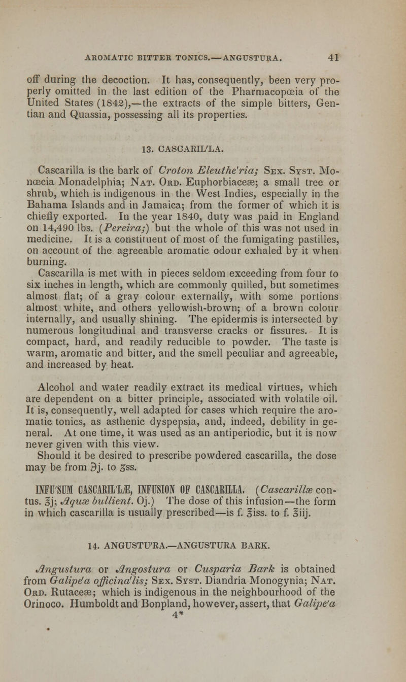 off during the decoction. It has, consequently, been very pro- perly omitted in the last edition of the Pharmacopoeia of the United States (1842),—the extracts of the simple bitters, Gen- tian and Quassia, possessing all its properties. 13. CASCARIL'LA. Cascarilla is the bark of Croton Eleuthe'ria; Sex. Syst. Mo- ncecia Monadelphia; Nat. Ord. Euphorbiaceae; a small tree or shrub, which is indigenous in the West Indies, especially in the Bahama Islands and in Jamaica; from the former of which it is chiefly exported. In the year 1840, duty was paid in England on 14,490 lbs. (Pereira;) but the whole of this was not used in medicine. It is a constituent of most of the fumigating pastilles, on account of the agreeable aromatic odour exhaled by it when burning. Cascarilla is met with in pieces seldom exceeding from four to six inches in length, which are commonly quilled, but sometimes almost flat; of a gray colour externally, with some portions almost white, and others yellowish-brown; of a brown colour internally, and usually shining. The epidermis is intersected by numerous longitudinal and transverse cracks or fissures. It is compact, hard, and readily reducible to powder. The taste is warm, aromatic and bitter, and the smell peculiar and agreeable, and increased by heat. Alcohol and water readily extract its medical virtues, which are dependent on a bitter principle, associated with volatile oil. It is, consequently, well adapted for cases which require the aro- matic tonics, as asthenic dyspepsia, and, indeed, debility in ge- neral. At one time, it was used as an antiperiodic, but it is now never given with this view. Should it be desired to prescribe powdered cascarilla, the dose may be from Bj. to 3ss. INFU'SUM CASCARIL'yE, INFUSION OF CASCARILLA. (Cascarilla; con- tus. sj; Jlquse bullient. Oj.) The dose of this infusion—the form in which cascarilla is usually prescribed—is f. Siss. to f. 3iij. 14. ANGUSTU'RA.—ANGUSTURA BARK. Jlngustura or Angostura or Cusparia Bark is obtained from Galipe'a officinalis; Sex. Syst. Diandria Monogynia; Nat. Ord. Rutacese; which is indigenous in the neighbourhood of the Orinoco. Humboldt and Bonpland, however, assert, that Galipe'a 4*