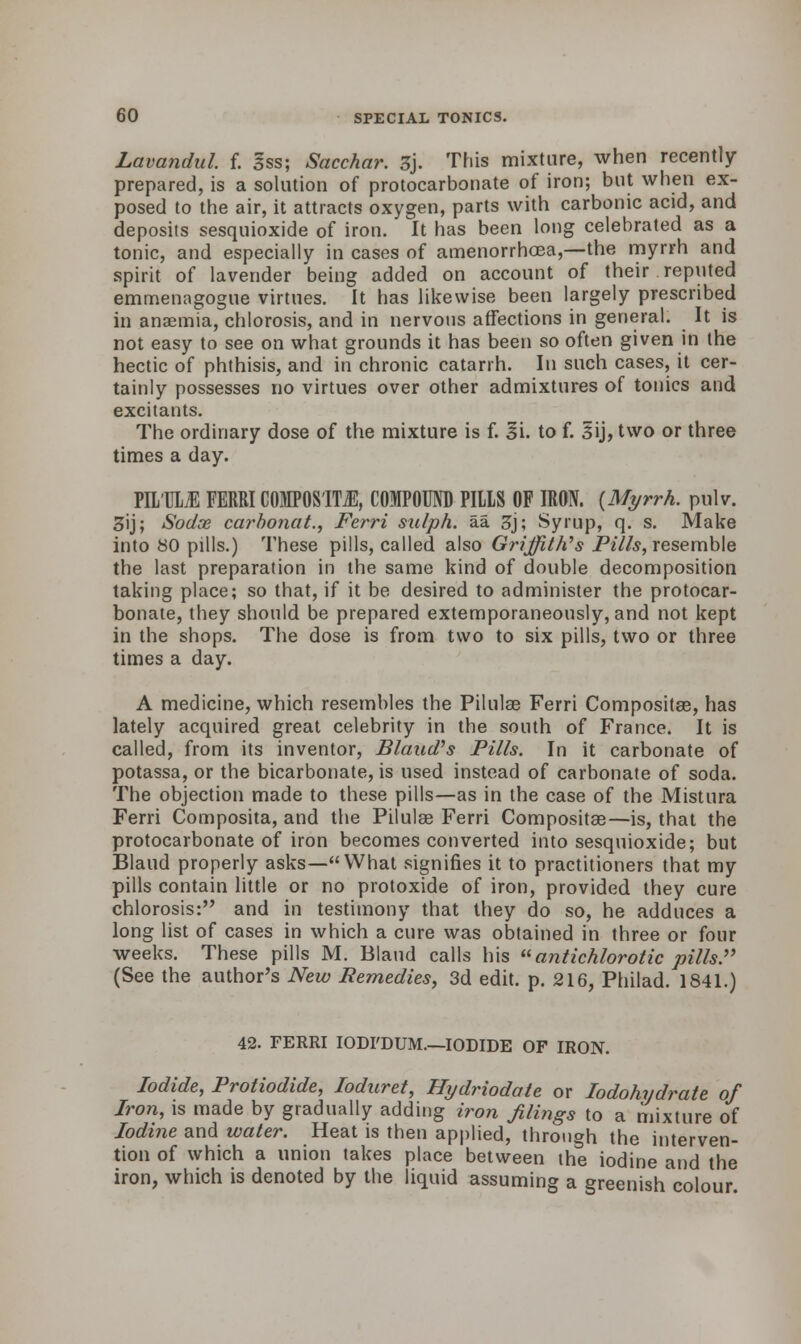 Lavandul f. 3ss; Sacchar. 3j. This mixture, when recently prepared, is a solution of protocarbonate of iron; but when ex- posed to the air, it attracts oxygen, parts with carbonic acid, and deposits sesquioxide of iron. It has been long celebrated as a tonic, and especially in cases of amenorrhoBa,—the myrrh and spirit of lavender being added on account of their reputed emmenagogue virtues. It has likewise been largely prescribed in anaemia, chlorosis, and in nervous affections in general. It is not easy to see on what grounds it has been so often given in the hectic of phthisis, and in chronic catarrh. In such cases, it cer- tainly possesses no virtues over other admixtures of tonics and. excitants. The ordinary dose of the mixture is f. 3i. to f. Sij, two or three times a day. PILM FERRI COMPOSITE, COMPOUND PILLS OF IRON. {Myrrh, pulv. 3ij; Sodx carbonat., Ferri sulph. aa 3j; Syrup, q. s. Make into 80 pills.) These pills, called also Griffith's Pills, resemble the last preparation in the same kind of double decomposition taking place; so that, if it be desired to administer the protocar- bonate, they should be prepared extemporaneously, and not kept in the shops. The dose is from two to six pills, two or three times a day. A medicine, which resembles the Pilulae Ferri Composites, has lately acquired great celebrity in the south of France. It is called, from its inventor, Blaud's Pills. In it carbonate of potassa, or the bicarbonate, is used instead of carbonate of soda. The objection made to these pills—as in the case of the Mistura Ferri Composita, and the Pilulae Ferri Composites—is, that the protocarbonate of iron becomes converted into sesquioxide; but Blaud properly asks—What signifies it to practitioners that my pills contain little or no protoxide of iron, provided they cure chlorosis: and in testimony that they do so, he adduces a long list of cases in which a cure was obtained in three or four weeks. These pills M. Blaud calls his antichlorotic pills. (See the author's New Remedies, 3d edit. p. 216, Philad. 1841.) 42. FERRI IODI'DUM.—IODIDE OF IRON. Iodide, Protiodide, loduret, Hydriodate or Iodohydrate of Iron, is made by gradually adding iron filings to a mixture of Iodine and water. Heat is then applied, through the interven- tion of which a union takes place between the iodine and the iron, which is denoted by the liquid assuming a greenish'colour