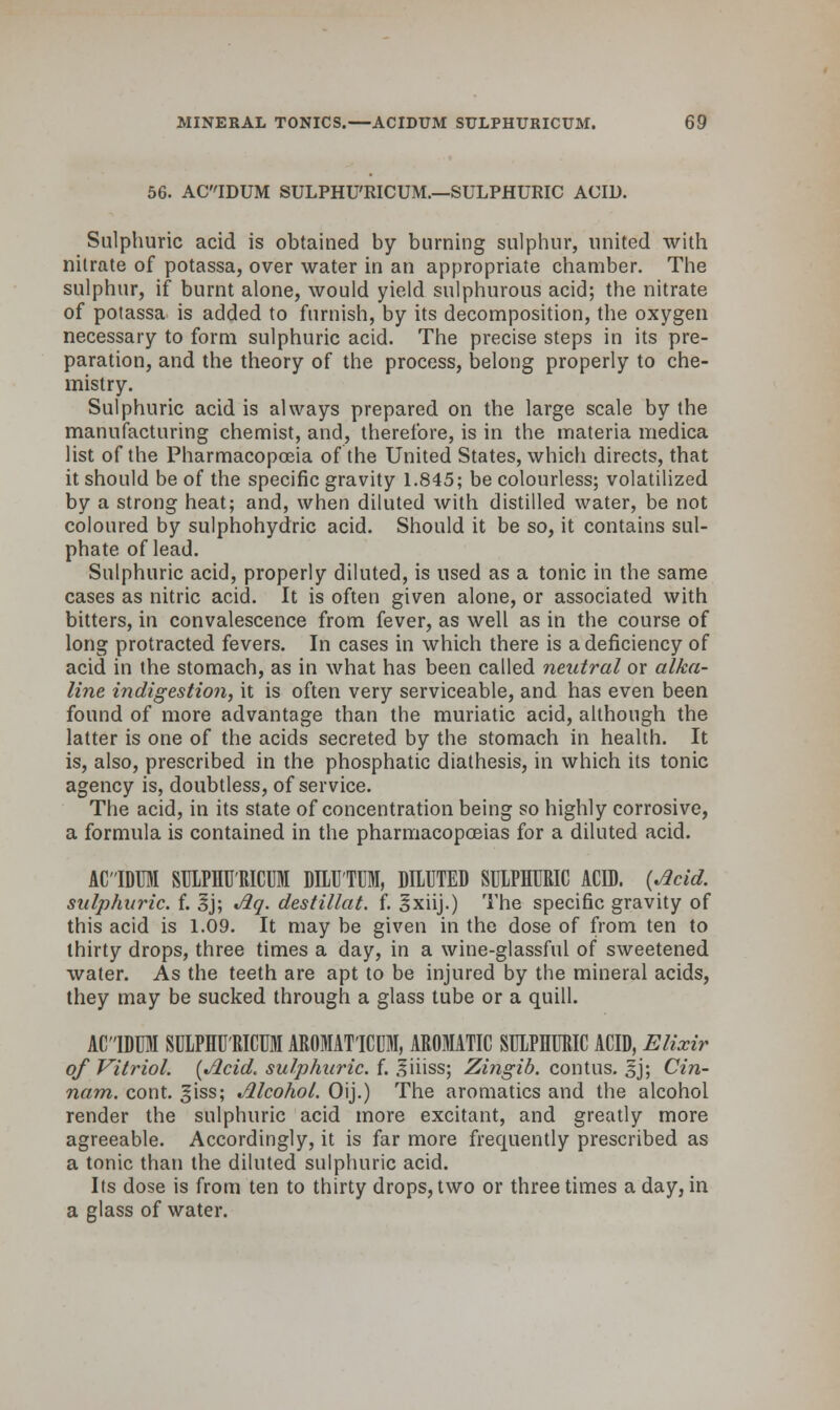 56. ACIDUM SULPHU'RICUM.—SULPHURIC ACID. Sulphuric acid is obtained by burning sulphur, united with nitrate of potassa, over water in an appropriate chamber. The sulphur, if burnt alone, would yield sulphurous acid; the nitrate of potassa is added to furnish, by its decomposition, the oxygen necessary to form sulphuric acid. The precise steps in its pre- paration, and the theory of the process, belong properly to che- mistry. Sulphuric acid is always prepared on the large scale by the manufacturing chemist, and, therefore, is in the materia medica list of the Pharmacopoeia of the United States, which directs, that it should be of the specific gravity 1.845; be colourless; volatilized by a strong heat; and, when diluted with distilled water, be not coloured by sulphohydric acid. Should it be so, it contains sul- phate of lead. Sulphuric acid, properly diluted, is used as a tonic in the same cases as nitric acid. It is often given alone, or associated with bitters, in convalescence from fever, as well as in the course of long protracted fevers. In cases in which there is a deficiency of acid in the stomach, as in what has been called neutral or alka- line indigestion, it is often very serviceable, and has even been found of more advantage than the muriatic acid, although the latter is one of the acids secreted by the stomach in health. It is, also, prescribed in the phosphatic diathesis, in which its tonic agency is, doubtless, of service. The acid, in its state of concentration being so highly corrosive, a formula is contained in the pharmacopoeias for a diluted acid. ACIDUM SULPHU'RICUM DILUTUM, DILUTED SULPHURIC ACID. {Acid, sulphuric, f. §j; Aq. destillat. f. Ixiij.) The specific gravity of this acid is 1.09. It may be given in the dose of from ten to thirty drops, three times a day, in a wine-glassful of sweetened water. As the teeth are apt to be injured by the mineral acids, they may be sucked through a glass tube or a quill. ACIDUM SULPHU'RICUM AROMAT'ICUM, AROMATIC SULPHURIC ACID, Elixir of Vitriol. {Acid, sulphuric, f. liiiss; Zingib. contus. sj; Cin- nam. cont. giss; Alcohol. Oij.) The aromatics and the alcohol render the sulphuric acid more excitant, and greatly more agreeable. Accordingly, it is far more frequently prescribed as a tonic than the diluted sulphuric acid. Its dose is from ten to thirty drops, two or three times a day, in a glass of water.