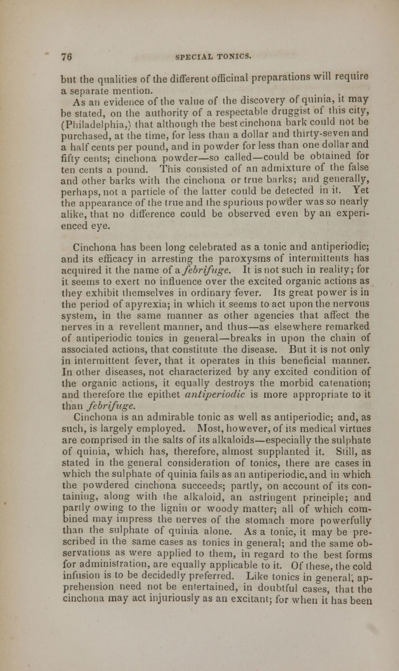 but the qualities of the different officinal preparations will require a separate mention. As an evidence of the value of the discovery of quinia, it may- be stated, on the authority of a respectable druggist of this city, (Philadelphia/, that although the best cinchona bark could not be purchased, at the time, for less than a dollar and thirty-seven and a half cents per pound, and in powder for less than one dollar and fifty cents; cinchona powder—so called—could be obtained for ten cents a pound. This consisted of an admixture of the false and other barks with the cinchona or true barks; and generally, perhaps, not a particle of the latter could be detected in it. Yet the appearance of the true and the spurious powder was so nearly- alike, that no difference could be observed even by an experi- enced eye. Cinchona has been long celebrated as a tonic and antiperiodic; and its efficacy in arresting the paroxysms of interinittents has acquired it the name of a febrifuge. It is not such in reality; for it seems to exert no influence over the excited organic actions as they exhibit themselves in ordinary fever. Its great power is in the period of apyrexia; in which it seems to act upon the nervous system, in the same manner as other agencies that affect the nerves in a revellent manner, and thus—as elsewhere remarked of antiperiodic tonics in general—breaks in upon the chain of associated actions, that constitute the disease. But it is not only in intermittent fever, that it operates in this beneficial manner. In other diseases, not characterized by any excited condition of the organic actions, it equally destroys the morbid catenation; and therefore the epithet antiperiodic is more appropriate to it than febrifuge. Cinchona is an admirable tonic as well as antiperiodic; and, as such, is largely employed. Most, however, of its medical virtues are comprised in the salts of its alkaloids—especially the sulphate of quinia, which has, therefore, almost supplanted it. Still, as stated in the general consideration of tonics, there are cases in which the sulphate of quinia fails as an antiperiodic, and in which the powdered cinchona succeeds; partly, on account of its con- taining, along with the alkaloid, an astringent principle; and partly owing to the lignin or woody matter; all of which com- bined may impress the nerves of the stomach more powerfully than the sulphate of quinia alone. As a tonic, it may be pre- scribed in the same cases as tonics in general; and the same ob- servations as were applied to them, in regard to the best forms for administration, are equally applicable to it. Of these, the cold infusion is to be decidedly preferred. Like tonics in general; ap- prehension need not be entertained, in doubtful cases, that the cinchona may act injuriously as an excitant; for when it has been