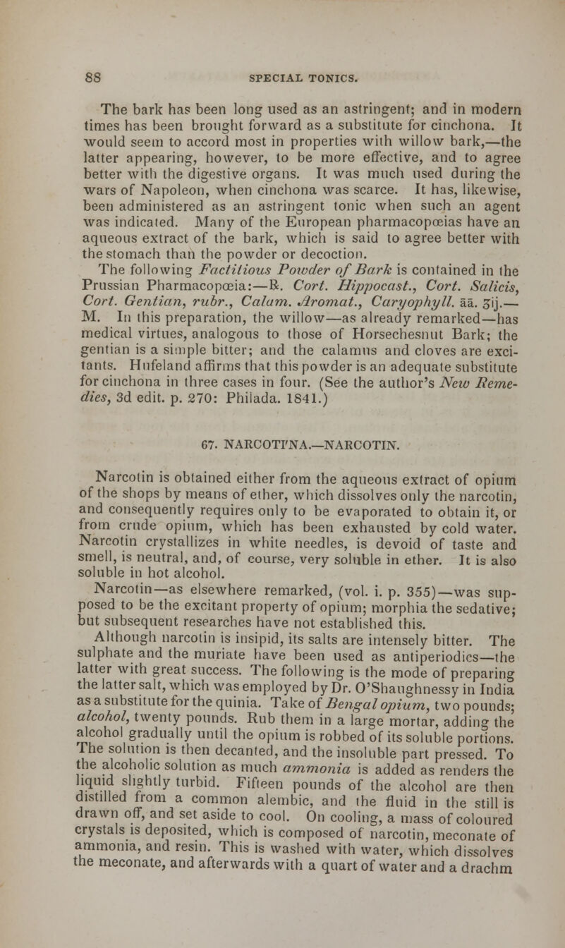 The bark has been long used as an astringent; and in modern times has been brought forward as a substitute for cinchona. It would seem to accord most in properties with willow bark,—the latter appearing, however, lo be more effective, and to agree better with the digestive organs. It was much used during the wars of Napoleon, when cinchona was scarce. It has, likewise, been administered as an astringent tonic when such an agent was indicated. Many of the European pharmacopoeias have an aqueous extract of the bark, which is said to agree better with the stomach than the powder or decoction. The following Factitious Powder of Bark is contained in the Prussian Pharmacopoeia:—R. Cort. Hippocast., Cort. Salicis, Cort. Gentian, rubr., Calam. Jlromat., Caryophyll. aa. jij.— M. In this preparation, the willow—as already remarked—has medical virtues, analogous to those of Horsechesnut Bark; the gentian is a simple bitter; and the calamus and cloves are exci- tants. Hufeland affirms that this powder is an adequate substitute for cinchona in three cases in four. (See the author's Neiu Reme- dies, 3d edit. p. 270: Philada. 1841.) 67. NARCOTI'NA.—NARCOTIN. Narcotin is obtained either from the aqueous extract of opium of the shops by means of ether, which dissolves only the narcotin, and consequently requires only to be evaporated to obtain it, or from crude opium, which has been exhausted by cold water. Narcotin crystallizes in white needles, is devoid of taste and smell, is neutral, and, of course, very soluble in ether. It is also soluble in hot alcohol. Narcotin—as elsewhere remarked, (vol. i. p. 355)—was sup- posed to be the excitant property of opium; morphia the sedative; but subsequent researches have not established this. Although narcotin is insipid, its salts are intensely bitter. The sulphate and the muriate have been used as antiperiodics—the latter with great success. The following is the mode of preparing the latter salt, which was employed by Dr. O'Shaughnessy in India as a substitute for the quinia. Take of Bengal opium, two pounds; alcohol, twenty pounds. Rub them in a large mortar, adding the alcohol gradually until the opium is robbed of its soluble portions. The solution is then decanted, and the insoluble part pressed. To the alcoholic solution as much ammonia is added as renders the liquid slightly turbid. Fifteen pounds of the alcohol are then distilled from a common alembic, and the fluid in the still is drawn off, and set aside to cool. On cooling, a mass of coloured crystals is deposited, which is composed of narcotin, meconate of ammonia, and resin. This is washed with water, which dissolves the meconate, and afterwards with a quart of water and a drachm