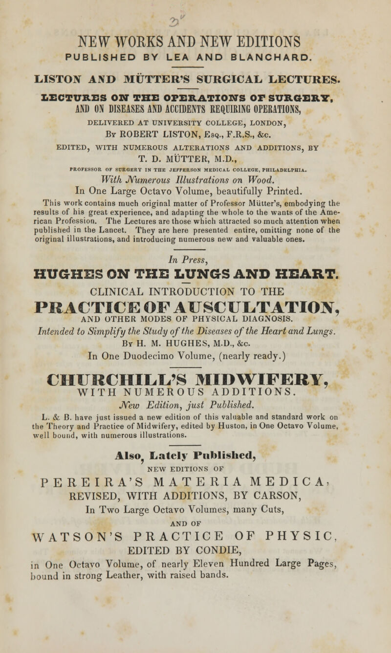 NEW WORKS AND NEW EDITIONS PUBLISHED BY LEA AND BLANCHARD. L.ISTOIV AND MUTTER'S SURGICAL, LECTURES. LECTURES ON THE OPERATIONS OF SURGERY, AND ON DISEASES AND ACCIDENTS REQUIRING OPERATIONS, DELIVERED AT UNIVERSITY COLLEGE, LONDON, By ROBERT LISTON, Esq., F.R.S., &c. EDITED, WITH NUMEROUS ALTERATIONS AND ADDITIONS, BY T. D. MUTTER, M.D., PROFESSOR OF SDRGERY IN THE JEFFERSON MEDICAL COLLEGE, PHILADELPHIA. With Numerous Illustrations on Wood. In One Large Octavo Volume, beautifully Printed. This work contains much original matter of Professor Mutter's, embodying the results of his great experience, and adapting the whole to the wants of the Ame- rican Profession. The Lectures are those which attracted so much attention when published in the Lancet. They are here presented entire, omitting none of the original illustrations, and introducing numerous new and valuable ones. In Press, HUGHES ON THE LUNGS AND HEART. CLINICAL INTRODUCTION TO THE PRACTICE OF AUSCULTATION, AND OTHER MODES OF PHYSICAL DIAGNOSIS. Intended to Simplify the Study of the Diseases of the Heart and Lungs. By H. M. HUGHES, M.D., &c. In One Duodecimo Volume, (nearly ready.) CHURCHILL'S MIDWIFERY, WITH NUMEROUS ADDITIONS. New Edition, just Published. L. & B. have just issued a new edition of this valuable and standard work on the Theory and Practice of Midwifery, edited by Huston, in One Octavo Volume, well bound, with numerous illustrations. Also, Lately Published, NEW EDITIONS OF PEREIRA'S MATERIA MEDICA, REVISED, WITH ADDITIONS, BY CARSON, In Two Large Octavo Volumes, many Cuts, AND OF WATSON'S PRACTICE OF PHYSIC, EDITED BY CONDIE, in One Octavo Volume, of nearly Eleven Hundred Large Pages, bound in strong Leather, with raised bands.