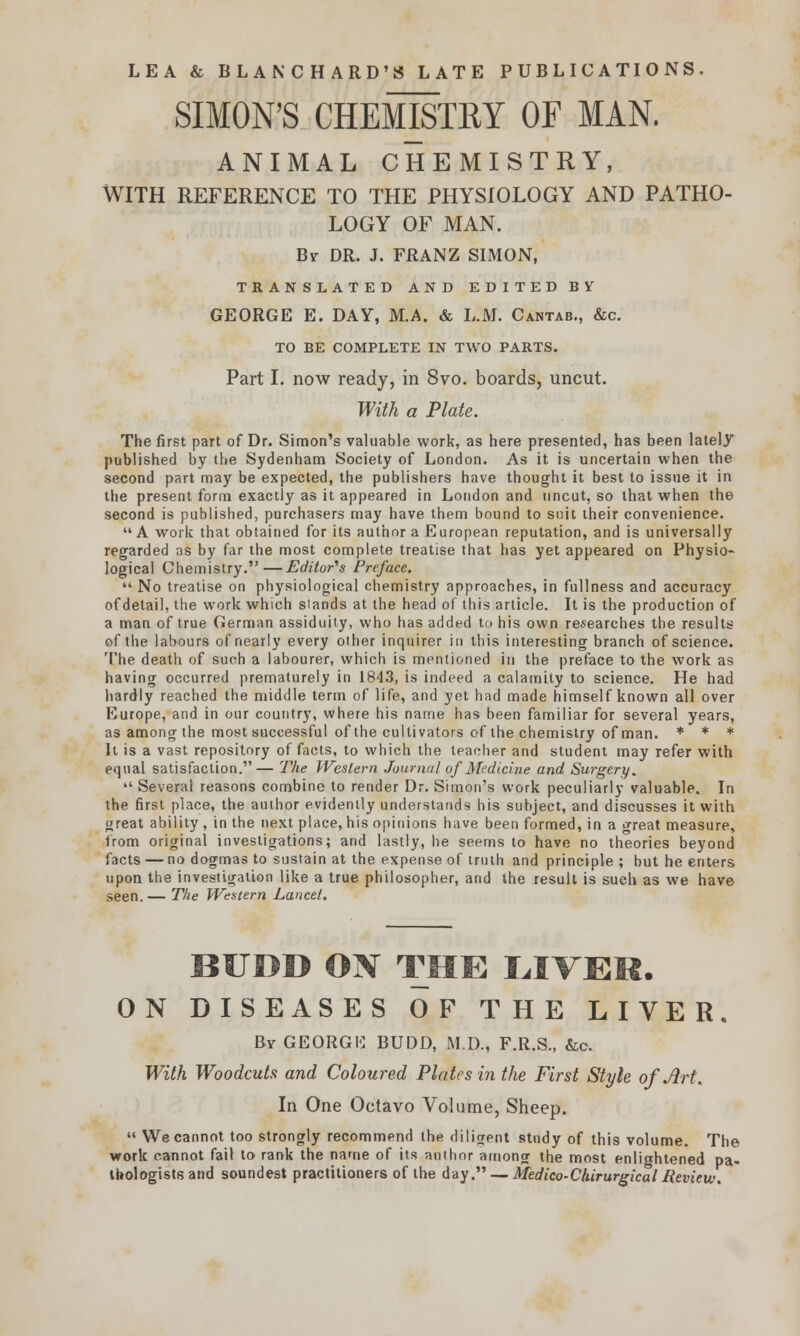 SIMON'S CHEMISTRY OF MAN. ANIMAL CHEMISTRY, WITH REFERENCE TO THE PHYSIOLOGY AND PATHO- LOGY OF MAN. Br DR. J. FRANZ SIMON, TRANSLATED AND EDITED BY GEORGE E. DAY, M.A. & L.M. Cantab., &c. TO BE COMPLETE IN TWO PARTS. Part I. now ready, in 8vo. boards, uncut. With a Plate. The first part of Dr. Simon's valuable work, as here presented, has been lately published by the Sydenham Society of London. As it is uncertain when the second part may be expected, the publishers have thought it best to issue it in the present form exactly as it appeared in London and uncut, so that when the second is published, purchasers may have them bound to suit their convenience.  A work that obtained for its author a E uropean reputation, and is universally regarded as by far the most complete treatise that has yet appeared on Physio- logical Chemistry.—Editor's Preface.  No treatise on physiological chemistry approaches, in fullness and accuracy of detail, the work which stands at the head of this article. It is the production of a man of true German assiduity, who has added to his own researches the results of the labours of nearly every other inquirer in this interesting branch of science. The death of such a labourer, which is mentioned in the preface to the work as having occurred prematurely in 1843, is indeed a calamity to science. He had hardly reached the middle term of life, and yet had made himself known all over Europe, and in our country, where his name has been familiar for several years, as among the most successful of the cultivators of the chemistry of man. * * * It is a vast repository of facts, to which the teacher and student may refer with equal satisfaction.— The Western Journal of Medicine and Surgery.  Several reasons combine to render Dr. Simon's work peculiarly valuable. In the first place, the author evidently understands his subject, and discusses it with great ability, in the next place, his opinions have been formed, in a great measure, from original investigations; and lastly, he seems to have no theories beyond facts — no dogmas to sustain at the expense of truth and principle ; but he enters upon the investigation like a true philosopher, and the result is such as we have seen.— The Western Lancet. BUDD ON THE LITER. ON DISEASES OF THE LIVER. Bv GEORGU BUDD, M.D., F.R.S., &c. With Woodcuts and Coloured Plates in the First Style of Art. In One Octavo Volume, Sheep.  We cannot too strongly recommend the diligent study of this volume. The work cannot fail to rank the name of its author among the most enlightened pa- thologists and soundest practitioners of the day. — Medico-Chirurgical Review.