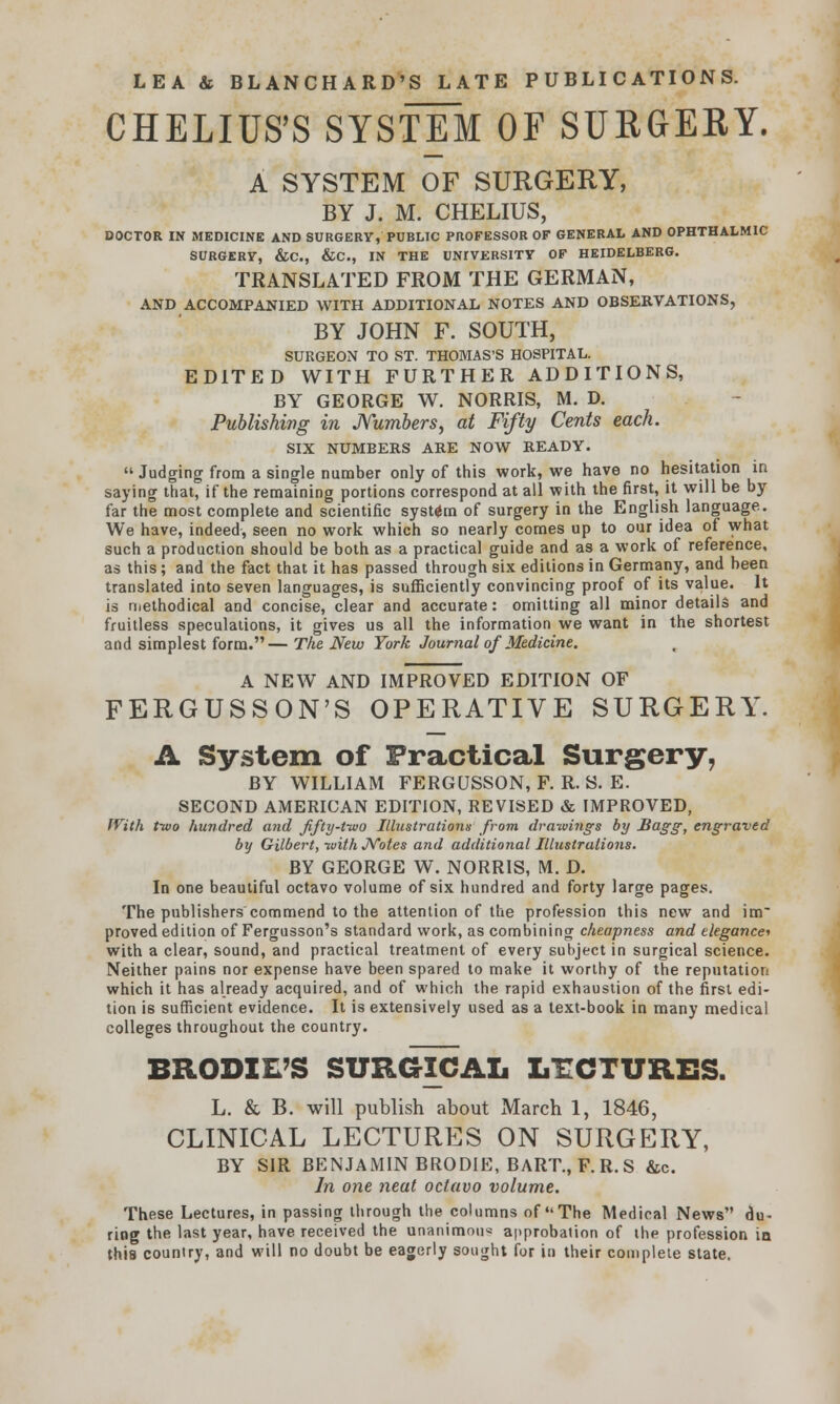 CHELIUS'S SYSTEM OF SURGERY. A SYSTEM OF SURGERY, BY J. M. CHELIUS, DOCTOR IN MEDICINE AND SURGERY, PUBLIC PROFESSOR OF GENERAL AND OPHTHALMIC SURGERY, &C, &C, IN THE UNIVERSITY OF HEIDELBERG. TRANSLATED FROM THE GERMAN, AND ACCOMPANIED WITH ADDITIONAL NOTES AND OBSERVATIONS, BY JOHN F. SOUTH, SURGEON TO ST. THOMAS'S HOSPITAL. EDITED WITH FURTHER ADDITIONS, BY GEORGE W. NORRIS, M. D. Publishing in Numbers, at Fifty Cents each. SIX NUMBERS ARE NOW READY. Judging from a single number only of this work, we have no hesitation in saying that, if the remaining portions correspond at all with the first, it will be by far the most complete and scientific system of surgery in the English language. We have, indeed, seen no work which so nearly comes up to our idea of what such a production should be both as a practical guide and as a work of reference, as this; and the fact that it has passed through six editions in Germany, and been translated into seven languages, is sufficiently convincing proof of its value. It is methodical and concise, clear and accurate: omitting all minor details and fruitless speculations, it gives us all the information we want in the shortest and simplest form.— The New York Journal of Medicine. A NEW AND IMPROVED EDITION OF FERGUSSON'S OPERATIVE SURGERY. A System of Practical Surgery, BY WILLIAM FERGUSSON, F. R. S. E. SECOND AMERICAN EDITION, REVISED & IMPROVED, With tivo hundred and fifty-tioo Illustrations from drawings by Bagg, engraved by Gilbert, -with Notes and additional Illustrations. BY GEORGE W. NORRIS, M. D. In one beautiful octavo volume of six hundred and forty large pages. The publishers commend to the attention of the profession this new and im~ proved edition of Fergusson's standard work, as combining cheapness and elegances with a clear, sound, and practical treatment of every subject in surgical science. Neither pains nor expense have been spared to make it worthy of the reputation which it has already acquired, and of which the rapid exhaustion of the first edi- tion is sufficient evidence. It is extensively used as a text-book in many medical colleges throughout the country. BRODXE'S SURGICAL LECTURES. L. & B. will publish about March 1, 1846, CLINICAL LECTURES ON SURGERY, BY SIR BENJAMIN BRODIE, BART., F.R.S &c. In one neat octavo volume. These Lectures, in passing through the columns of The Medical News du- ring the last year, have received the unanimou* approbation of the profession ia this country, and will no doubt be eagerly sought for in their complete state.