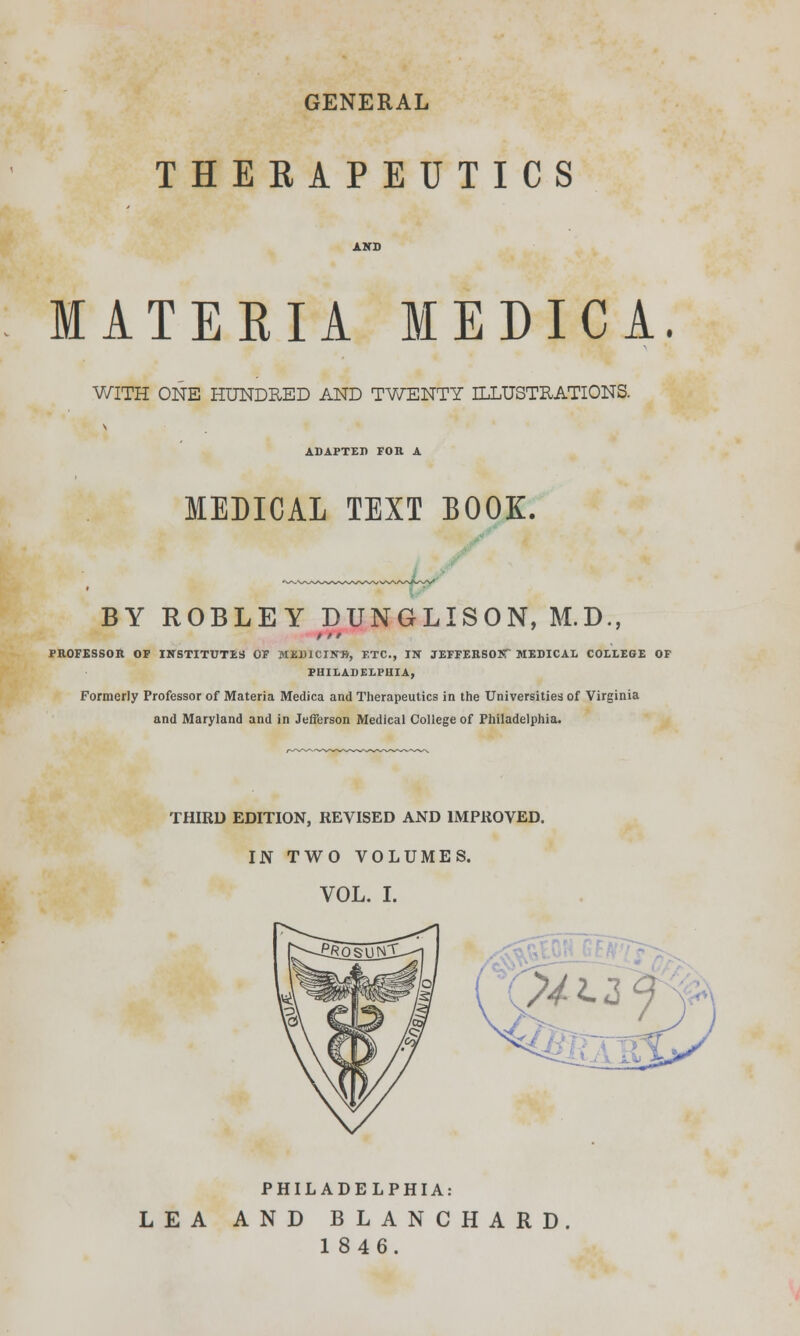 GENERAL THERAPEUTICS MATERIA MEDICA. WITH ONE HUNDRED AND TWENTY ILLUSTRATIONS. ADAPTED FOR A MEDICAL TEXT BOOK. BY ROBLEY DUNGLISON, M.D., t t' PROFESSOR OF INSTITUTES OF MEDICIN'B, ETC., IN JEFFERSOIT MEDICAL COLLEGE OF PHILADELPHIA, Formerly Professor of Materia Medica and Therapeutics in the Universities of Virginia and Maryland and in Jefferson Medical College of Philadelphia. THIRD EDITION, REVISED AND IMPROVED. IN TWO VOLUMES. VOL. I. %2-2f PHILADELPHIA: LEA AND BLANCHARD 1846.