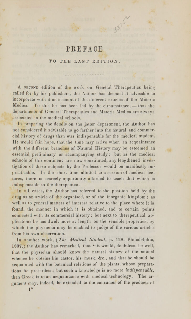 TO THE LAST EDITION A second edition of the work on General Therapeutics being called for by his publishers, the Author has deemed it advisable to incorporate with it an account of the different articles of the Materia Medica. To this he has been led by the circumstance, — that the departments of General Therapeutics and Materia Medica are always associated in the medical schools. In preparing the details on the Jatter department, the Author has not considered it advisable to go farther into the natural and commer- cial history of drugs than was indispensable for the medical student. He would fain hope, that the time may arrive when an acquaintance with the different branches of Natural History may be esteemed an essential preliminary or accompanying study ; but as the medical schools of this continent are now constituted, any lengthened inves- tigation of these subjects by the Professor would be manifestly im- practicable. In the short time allotted to a session of medical lec- tures, there is scarcely opportunity afforded to teach that which is indispensable to the therapeutist. In all cases, the Author has referred to the position held by the drug as an article of the organised, or of the inorganic kingdom ; as well as to general matters of interest relative to the place where it is found, the manner in which it is obtained, and to certain points connected with its commercial history; but next to therepeutical ap- plications he has dwelt more at length on the sensible properties, by which the physician may be enabled to judge of the various articles from his own observation. In another work, (The Medical Student, p. 128, Philadelphia, 1837,) the Author has remarked, that  it would, doubtless, be well, that the physician should know the natural history of the animal whence he obtains his castor, his musk, &c, and that he should be acquainted with the botanical relations of the plants, whose prepara- tions he prescribes; but such a knowledge is no more indispensable, than Greek is to an acquaintance with medical technology. The ar- gument may, indeed, be extended to the consumer of the products of 1*
