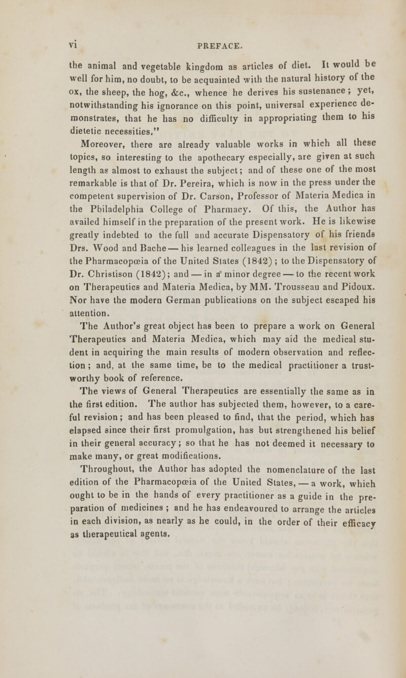 the animal and vegetable kingdom as articles of diet. It would be well for him, no doubt, to be acquainted with the natural history of the ox, the sheep, the hog, &c, whence he derives his sustenance ; yet, notwithstanding his ignorance on this point, universal experience de- monstrates, that he has no difficulty in appropriating them to his dietetic necessities, Moreover, there are already valuable works in which all these topics, so interesting to the apothecary especially, are given at such length as almost to exhaust the subject; and of these one of the most remarkable is that of Dr. Pereira, which is now in the press under the competent supervision of Dr. Carson, Professor of Materia Medica in the Philadelphia College of Pharmacy. Of this, the Author has availed himself in the preparation of the present work. He is likewise greatly indebted to the full and accurate Dispensatory of his friends Drs. Wood and Bache—his learned colleagues in the last revision of the Pharmacopoeia of the United States (1842) ; to the Dispensatory of Dr. Christison (1842); and — in a minor degree — to the recent work on Therapeutics and Materia Medica, by MM. Trousseau and Pidoux. Nor have the modern German publications on the subject escaped his attention. The Author's great object has been to prepare a work on General Therapeutics and Materia Medica, which may aid the medical stu- dent in acquiring the main results of modern observation and reflec- tion ; and, at the same time, be to the medical practitioner a trust- worthy book of reference. The views of General Therapeutics are essentially the same as in the first edition. The author has subjected them, however, to a care- ful revision; and has been pleased to find, that the period, which has elapsed since their first promulgation, has but strengthened his belief in their general accuracy; so that he has not deemed it necessary to make many, or great modifications. Throughout, the Author has adopted the nomenclature of the last edition of the Pharmacopoeia of the United States, — a work, which ought to be in the hands of every practitioner as a guide in the pre- paration of medicines ; and he has endeavoured to arrange the articles in each division, as nearly as he could, in the order of their efficacy as therapeutical agents.