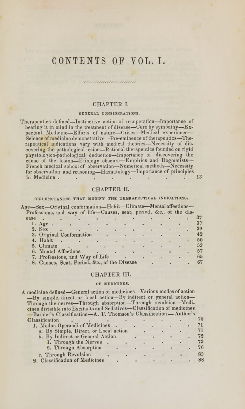 CONTENTS OF VOL. I. CHAPTER I. GENERAL CONSIDERATIONS. Therapeutics defined—Instinctive action of recuperation—Importance of bearing it in mind in the treatment of disease—Cure by sympathy—Ex- pectant Medicine—Efforts of nature—Crises—Medical experience— Science of medicine demonstrative—Pre-eminence of therapeutics—The- rapeutical indications vary with medical theories—Necessity of dis- covering the pathological lesion—Rational therapeutics founded on rigid physiologico-pathological deduction—Importance of discovering the cause of the lesion—Etiology obscure—Empirics and Dogmatists— French medical school of observation—Numerical methods—Necessity for observation and reasoning—Hsematology—Importance of principles in Medicine ........ 13 CHAPTER II. CIRCUMSTANCES THAT MODIFY THE THERAPEUTICAL INDICATIONS. Age—Sex—Original conformation—Habit—Climate—Mental affections— Professions, and way of life—Causes, seat, period, &c, of the dis- ease ......... 37 1. Age 37 2. Sex 39 3. Original Conformation ..... 42 4. Habit ........ 50 5. Climate .... ... 53 6. Mental Affections . . . . . .57 7. Professions, and Way of Life .... 65 8. Causes, Seat, Period, &c, of the Disease . . .67 CHAPTER III. OF MEDICINES. A medicine defined—General action of medicines—Various modes of action —By simple, direct or local action—By indirect or general action— Through the nerves—Through absorption—Through revulsion—Medi- cines divisible into Excitants and Sedatives—Classification of medicines —Barbier's Classification—A. T. Thomson's Classification — Author's Classification ....... 70 1. Modus Operandi of Medicines . . . . .71 a. By Simple, Direct, or Local action ... 71 b. By Indirect or General Action . . • .72 1. Through the Nerves ..... 73 2. Through Absorption . . • • .76 c. Through Revulsion ..... 83 2. Classification of Medicines . . . . .83