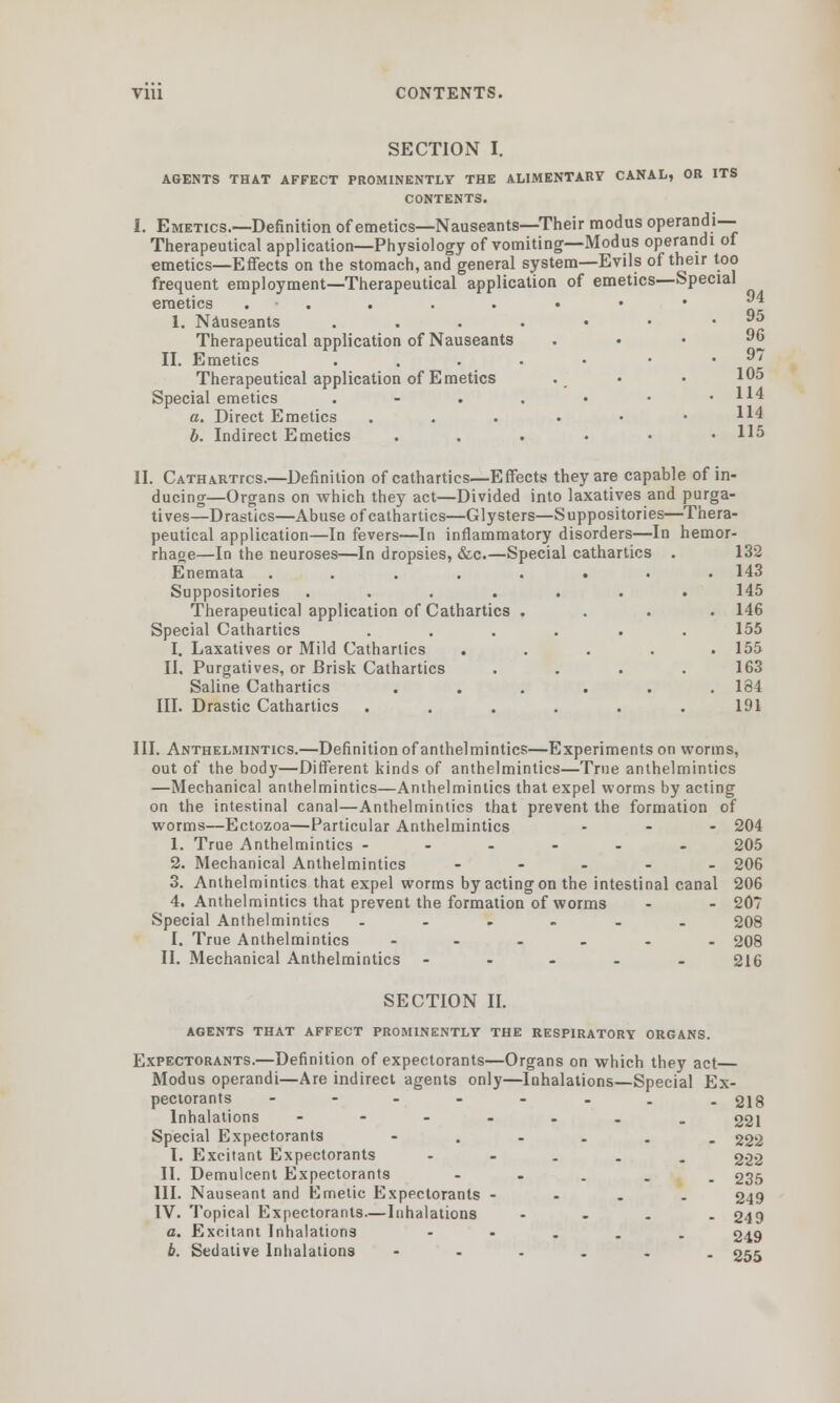 91 SECTION I. AGENTS THAT AFFECT PROMINENTLY THE ALIMENTARY CANAL, OR ITS I. Emetics.—Definition of emetics—Nauseants—Their modus operandi— Therapeutical application—Physiology of vomiting—Modus operandi of emetics—Effects on the stomach, and general system—Evils of their too frequent employment—Therapeutical application of emetics—Special emetics ......•• 1. Nauseants ....••* *•» Therapeutical application of Nauseants . . . 96 II. Emetics ..... . . 97 Therapeutical application of Emetics . • • 105 Special emetics . - . . • • .114 a. Direct Emetics ....•• b. Indirect Emetics . . . • • .115 II. Cathartics.—Definition of cathartics—Effects they are capable of in- ducing—Organs on which they act—Divided into laxatives and purga- tives—Drastics—Abuse of cathartics—Glysters—Suppositories—Thera- peutical application—In fevers—In inflammatory disorders—In hemor- rhage—In the neuroses—In dropsies, &c.—Special cathartics . 132 Enemata ........ 143 Suppositories ....... 145 Therapeutical application of Cathartics .... 146 Special Cathartics ...... 155 I. Laxatives or Mild Cathartics ..... 155 II, Purgatives, or Brisk Cathartics .... 163 Saline Cathartics ...... 184 III. Drastic Cathartics ...... 191 III. Anthelmintics.—Definition of anthelmintics—Experiments on worms, out of the body—Different kinds of anthelmintics—True anthelmintics —Mechanical anthelmintics—Anthelmintics that expel worms by acting on the intestinal canal—Anthelmintics that prevent the formation of worms—Ectozoa—Particular Anthelmintics - - - 204 1. True Anthelmintics --.-.. 205 2. Mechanical Anthelmintics ..... 206 3. Anthelmintics that expel worms by acting on the intestinal canal 206 4. Anthelmintics that prevent the formation of worms - - 207 Special Anthelmintics ...... 208 I. True Anthelmintics ...... 208 II. Mechanical Anthelmintics ..... 216 SECTION II. AGENTS THAT AFFECT PROMINENTLY THE RESPIRATORY ORGANS. Expectorants.—Definition of expectorants—Organs on which they act Modus operandi—Are indirect agents only—Inhalations—Special Ex- pectorants ........ 218 Inhalations ----... 221 Special Expectorants -.-... 222 I. Excitant Expectorants - 222 II. Demulcent Expectorants - 235 III. Nauseant and Emetic Expectorants - 249 IV. Topical Expectorants—Inhalations - - . . 249 a. Excitant Inhalations - 249 b. Sedative Inhalations --.... 255