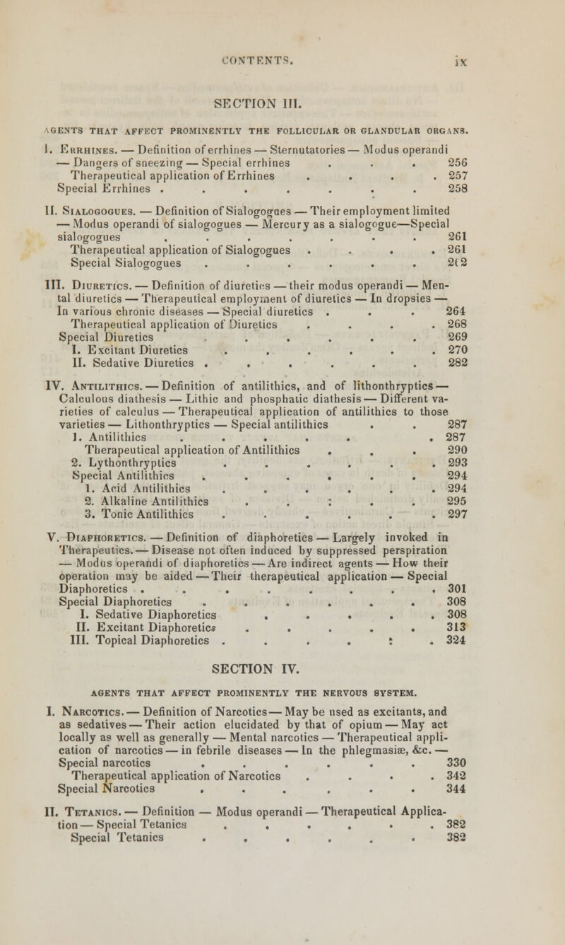 SECTION III. AGENTS THAT AFFECT PROMINENTLY THE FOLLICULAR OR GLANDULAR ORGANS. I. Errhines. — Definition of errhines — Sternutatories— Modus operandi — Dangers of sneezing — Special errhines . . . 256 Therapeutical application of Errhines .... 257 Special Errhines ....... 258 II. Sialogogues. — Definition of Sialogogaes — Their employment limited — Modus operandi of sialogogues — Mercury as a sialogogue—Special sialogogues ....... 261 Therapeutical application of Sialogogues .... 261 Special Sialogogues . . . . . .2(2 III. Diuretics. — Definition of diuretics — their modus operandi — Men- tal diuretics — Therapeutical employment of diuretics — In dropsies — In various chronic diseases — Special diuretics . . . 264 Therapeutical application of Diuretics .... 268 Special Diuretics ...... 269 I. Excitant Diuretics ...... 270 II. Sedative Diuretics ...... 282 IV. Antilithics. — Definition of antilithics, and of lithonthryptics — Calculous diathesis — Lithic and phosphatic diathesis — Different va- rieties of calculus — Therapeutical application of antilithics to those varieties—Lithonthryptics — Special antilithics . . 287 1. Antilithics ..... . 287 Therapeutical application of Antilithics . . . 290 2. Lythonthryptics ...... 293 Special Antilithics ...... 294 1. Acid Antilithics . . . . . .294 2. Alkaline Antilithics : 295 3. Tonic Antilithics . . . . . .297 V. Diaphoretics.—Definition of diaphoretics — Largely invoked in Therapeutics.— Disease not often induced by suppressed perspiration — Modus operandi of diaphoretics — Are indirect agents — How their operation may be aided—Their therapeutical application — Special Diaphoretics . ...... 301 Special Diaphoretics ...... 308 I. Sedative Diaphoretics ..... 308 II. Excitant Diaphoretics ..... 313 III. Topical Diaphoretics ....:. 324 SECTION IV. agents that affect prominently the nervous system. I. Narcotics. — Definition of Narcotics — Maybe used as excitants, and as sedatives — Their action elucidated by that of opium — May act locally as well as generally — Mental narcotics — Therapeutical appli- cation of narcotics — in febrile diseases — In the phlegmasia, &c.— Special narcotics ...... 330 Therapeutical application of Narcotics .... 342 Special Narcotics ... ... 344 II. Tetanics. — Definition — Modus operandi — Therapeutical Applica- tion— Special Tetanics ...... 382 Special Tetanics ...... 382