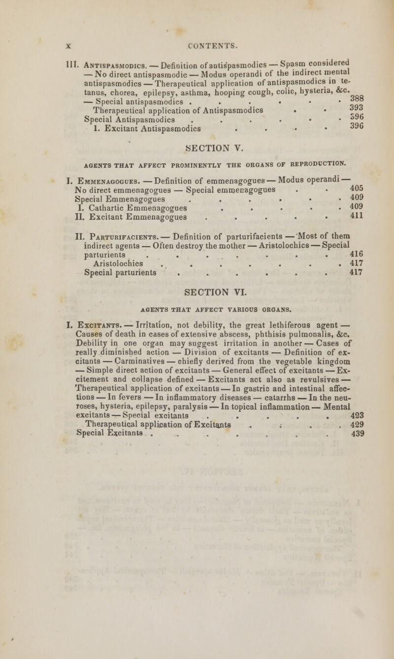 III. Antispasmodics. — Definition of antispasmodics — Spasm considered — No direct antispasmodic — Modus operandi of the indirect mental antispasmodics — Therapeutical application of antispasmodics in te- tanus, chorea, epilepsy, asthma, hooping cough, colic, hysteria, &c. — Special antispasmodics ...••• f~° Therapeutical application of Antispasmodics . • ^** Special Antispasmodics ...••• °^° 1. Excitant Antispasmodics . 396 SECTION V. AGENTS THAT AFFECT PROMINENTLY THE ORGANS OF REPRODUCTION. I. Emmenagogues. —Definition of emmenagogues — Modus operandi — No direct emmenagogues — Special emmenagogues . • 405 Special Emmenagogues ...••• 409 I. Cathartic Emmenagogues . 409 II. Excitant Emmenagogues . . . • .411 II. Parturifacients.— Definition of parturifacients — Most of them indirect agents — Often destroy the mother — Aristolochics — Special parturients ....... 416 Aristolochics . . . . . . . 417 Special parturients ...... 417 SECTION VI. agents that affect various organs. I. Excitants. — Irritation, not debility, the great lethiferous agent — Causes of death in cases of extensive abscess, phthisis pulmonalis, &c. Debility in one organ may suggest irritation in another—Cases of really diminished action — Division of excitants — Definition of ex- citants— Carminatives — chiefly derived from the vegetable kingdom — Simple direct action of excitants — General effect of excitants — Ex- citement and collapse defined — Excitants act also as revulsives — Therapeutical application of excitants — In gastric and intestinal affec- tions — In fevers — In inflammatory diseases — catarrhs — In the neu- roses, hysteria, epilepsy, paralysis — In topical inflammation— Mental excitants — Special excitants ..... 423 Therapeutical application of Excitants .... 429 Special Excitants ...... . 439