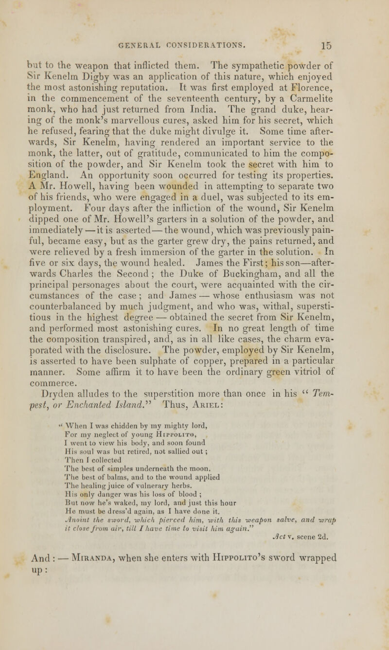 but to the weapon that inflicted them. The sympathetic powder of Sir Kenelm Digby was an application of this nature, which enjoyed the most astonishing reputation. It was first employed at Florence, in the commencement of the seventeenth century, by a Carmelite monk, who had just returned from India. The grand duke, hear- ing of the monk's marvellous cures, asked him for his secret, which he refused, fearing that the duke might divulge it. Some time after- wards, Sir Kenelm, having rendered an important service to the monk, the latter, out of gratitude, communicated to him the compo- sition of the powder, and Sir Kenelm took the secret with him to England. An opportunity soon occurred for testing its properties. A Mr. Howell, having been wounded in attempting to separate two of his friends, who were engaged in a duel, was subjected to its em- ployment. Four days after the infliction of the wound, Sir Kenelm dipped one of Mr. Howell's garters in a solution of the powder, and immediately—it is asserted—the wound, which was previously pain- ful, became easy, but as the garter grew dry, the pains returned, and were relieved by a fresh immersion of the garter in the solution. In five or six days, the wound healed. James the First; his son—after- wards Charles the Second ; the Duke of Buckingham, and all the principal personages about the court, were acquainted with the cir- cumstances of the case ; and James — whose enthusiasm was not counterbalanced by much judgment, and who was, withal, supersti- tious in the highest decree — obtained the secret from Sir Kenelm, and performed most astonishing cures. In no great length of time the composition transpired, and, as in all like cases, the charm eva- porated with the disclosure. The powder, employed by Sir Kenelm, is asserted to have been sulphate of copper, prepared in a particular manner. Some affirm it to have been the ordinary green vitriol of commerce. Dryden alludes to the superstition more than once in his  Tem- pest, or Enchanted Island. Thus, Ariel: •' When I was chidden by my mighty lord, For my neglect of young Hippolito, I went to view his body, and soon found His soul was but retired, not sallied out; Then I collected The best of simples underneath the moon, The best of balms, and to the wound applied The healing juice of vulnerary herbs. His only danger was his loss of blood ; But now he's waked, my lord, and just this hour He must be dress'd again, as I have done it. Jlnoint the sword, -which pierced him, -with this -weapon salve, and wrap it close from air, tilt I have time to visit him again. Jict v. scene 2d. And : — Miranda, when she enters with Hippolito's sword wrapped up: