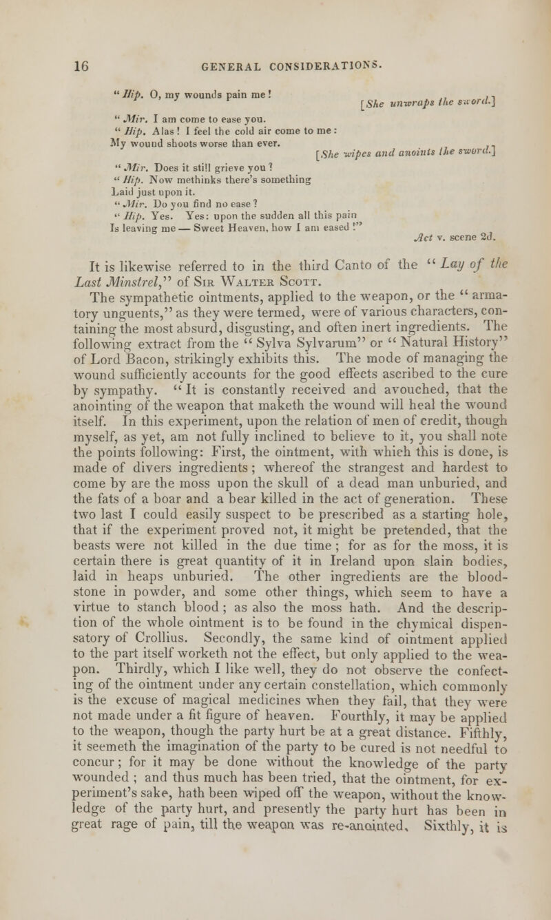 Hip. 0, my wounds pain me! ., [She unwraps the suord.]  Mir. I am come to ease you.  Hip. Alas ! I feel the cold air come to me : My wound shoots worse than ever. n [She -wipes and anoints the sword.]  JMir. Does it still grieve you 1  Hip. Now methinks there's something Laid just upon it.  Mir. Do you find no ease ?  Hip. Yes. Yes: upon the sudden all this pain Is leaving me— Sweet Heaven, how I am eased ! Act v. scene 2d. It is likewise referred to in the third Canto of the  Lay of the Last Minstrel  of Sir Walter Scott. The sympathetic ointments, applied to the weapon, or the  arma- tory unguents, as they were termed, were of various characters, con- taining the most absurd, disgusting, and often inert ingredients. The following extract from the  Sylva Sylvarum or  Natural History of Lord Bacon, strikingly exhibits this. The mode of managing the wound sufficiently accounts for the good effects ascribed to the cure by sympathy.  It is constantly received and avouched, that the anointing of the weapon that maketh the wound will heal the wound itself. In this experiment, upon the relation of men of credit, though myself, as yet, am not fully inclined to believe to it, you shall note the points following: First, the ointment, with which this is done, is made of divers ingredients ; whereof the strangest and hardest to come by are the moss upon the skull of a dead man unburied, and the fats of a boar and a bear killed in the act of generation. These two last I could easily suspect to be prescribed as a starting hole, that if the experiment proved not, it might be pretended, that the beasts were not killed in the due time ; for as for the moss, it is certain there is great quantity of it in Ireland upon slain bodies, laid in heaps unburied. The other ingredients are the blood- stone in powder, and some other things, which seem to have a virtue to stanch blood ; as also the moss hath. And the descrip- tion of the whole ointment is to be found in the chymical dispen- satory of Crollius. Secondly, the same kind of ointment applied to the part itself worketh not the effect, but only applied to the wea- pon. Thirdly, which I like well, they do not observe the confect- ing of the ointment under any certain constellation, which commonly is the excuse of magical medicines when they fail, that they were not made under a fit figure of heaven. Fourthly, it may be applied to the weapon, though the party hurt be at a great distance. Fifthly, it seemeth the imagination of the party to be cured is not needful to concur; for it may be done without the knowledge of the party wounded ; and thus much has been tried, that the ointment for ex- periment's sake, hath been wiped off the weapon, without the know- ledge of the party hurt, and presently the party hurt has been in great rage of pain, till the weapon was re-anointed. Sixthly, it is