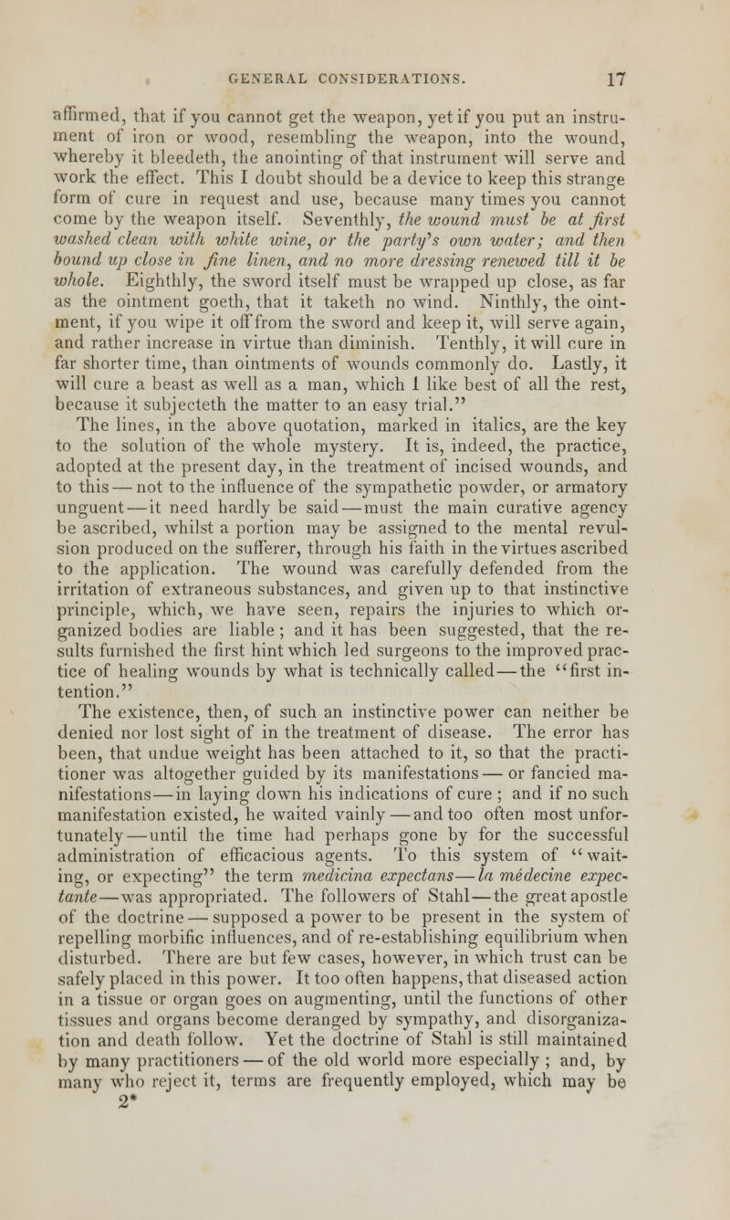 affirmed, that if you cannot get the weapon, yet if you put an instru- ment of iron or wood, resembling the weapon, into the wound, whereby it bleedeth, the anointing of that instrument will serve and work the effect. This I doubt should be a device to keep this strange form of cure in request and use, because many times you cannot come by the weapon itself. Seventhly, the wound must be at first washed clean with white wine, or the party''s own water; and then bound up close in fine linen, and no more dressing renewed till it be whole. Eighthly, the sword itself must be wrapped up close, as far as the ointment goeth, that it taketh no wind. Ninthly, the oint- ment, if you wipe it off from the sword and keep it, will serve again, and rather increase in virtue than diminish. Tenthly, it will cure in far shorter time, than ointments of wounds commonly do. Lastly, it will cure a beast as well as a man, which 1 like best of all the rest, because it subjecteth the matter to an easy trial. The lines, in the above quotation, marked in italics, are the key to the solution of the whole mystery. It is, indeed, the practice, adopted at the present day, in the treatment of incised wounds, and to this—not to the influence of the sympathetic powder, or armatory unguent — it need hardly be said — must the main curative agency be ascribed, whilst a portion may be assigned to the mental revul- sion produced on the sufferer, through his faith in the virtues ascribed to the application. The wound was carefully defended from the irritation of extraneous substances, and given up to that instinctive principle, which, we have seen, repairs the injuries to which or- ganized bodies are liable ; and it has been suggested, that the re- sults furnished the first hint which led surgeons to the improved prac- tice of healing wounds by what is technically called—the first in- tention. The existence, then, of such an instinctive power can neither be denied nor lost sight of in the treatment of disease. The error has been, that undue weight has been attached to it, so that the practi- tioner was altogether guided by its manifestations— or fancied ma- nifestations— in laying down his indications of cure ; and if no such manifestation existed, he waited vainly—and too often most unfor- tunately— until the time had perhaps gone by for the successful administration of efficacious agents. To this system of wait- ing, or expecting the term medicina expectans—la medecine expec~ tante—was appropriated. The followers of Stahl—the great apostle of the doctrine — supposed a power to be present in the system of repelling morbific influences, and of re-establishing equilibrium when disturbed. There are but few cases, howrever, in which trust can be safely placed in this power. It too often happens, that diseased action in a tissue or organ goes on augmenting, until the functions of other tissues and organs become deranged by sympathy, and disorganiza- tion and death follow. Yet the doctrine of Stahl is still maintained by many practitioners — of the old world more especially ; and, by many who reject it, terms are frequently employed, which may be 2*