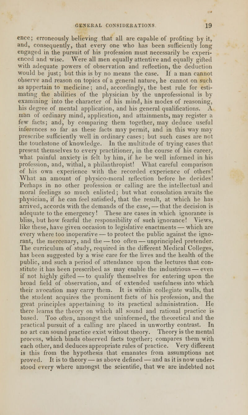 ence; erroneously believing that all are capable of profiting by it, and, consequently, that every one who has been sufficiently long engaged in the pursuit of his profession must necessarily be experi- enced and wise. Were all men equally attentive and equally gifted with adequate powers of observation and reflection, the deduction would be just; but this is by no means the case. If a man cannot observe and reason on topics of a general nature, he cannot on such as appertain to medicine; and, accordingly, the best rule for esti- mating the abilities of the physician by the unprofessional is by examining into the character of his mind, his modes of reasoning, his degree of mental application, and his general qualifications. A man of ordinary mind, application, and attainments, may register a few facts; and, by comparing them together, may deduce useful inferences so far as these facts may permit, and in this way may prescribe sufficiently well in ordinary cases; but such cases are not the touchstone of knowledge. In the multitude of trying cases that present themselves to every practitioner, in the course of his career, what painful anxiety is felt by him, if he be well informed in his profession, and, withal, a philanthropist! What careful comparison of his own experience with the recorded experience of others! What an amount of physico-moral reflection before he decides! Perhaps in no other profession or calling are the intellectual and moral feelings so much enlisted; but what consolation awaits the physician, if he can feel satisfied, that the result, at which he has arrived, accords with the demands of the case, — that the decision is adequate to the emergency! These are cases in which ignorance is bliss, but how fearful the responsibility of such ignorance! Views, like these, have given occasion to legislative enactments — which are every where too inoperative — to protect the public against the igno- rant, the mercenary, and the — too often — unprincipled pretender. The curriculum of study, required in the different Medical Colleges, has been suggested by a wise care for the lives and the health of the public, and such a period of attendance upon the lectures that con- stitute it has been prescribed as may enable the industrious — even if not highly gifted — to qualify themselves for entering upon the broad field of observation, and of extended usefulness into which their avocation may carry them. It is within collegiate walls, that the student acquires the prominent facts of his profession, and the great principles appertaining to its practical administration. He there learns the theory on which all sound and rational practice is based. Too often, amongst the uninformed, the theoretical and the practical pursuit of a calling are placed in unworthy contrast. In no art can sound practice exist without theory. Theory is the mental process, which binds observed facts together; compares them with each other, and deduces appropriate rules of practice. Very different is this from the hypothesis that emanates from assumptions not proved. It is to theory — as above defined — and as it is now under- stood every where amongst the scientific, that we are indebted not