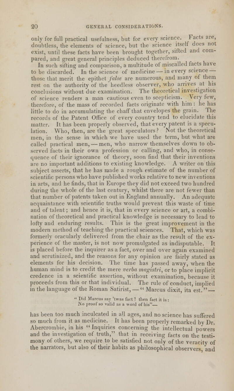 only for full practical usefulness, but for every science. Facts are, doubtless, the elements of science, but the science itself does not exist, until these facts have been brought together, sifted and com- pared, and great general principles deduced therefrom. In such sifting and comparison, a multitude of miscalled facts have to be discarded. In the science of medicine — in every science — those, that merit the epithet false are numerous, and many of them rest on the authority of the heedless observer, who arrives at his conclusions without due examination. The theoretical investigation of science renders a man cautious even to scepticism. Very few, therefore, of the mass of recorded facts originate with him: he has little to do in accumulating the chaff that envelopes the grain. The records of the Patent Office of every country tend to elucidate this matter. It has been properly observed, that every patent is a specu- lation. Who, then, are the great speculators? Not the theoretical men, in the sense in which we have used the term, but wThat are called practical men, — men, who narrow themselves down to ob- served facts in their own profession or calling, and who, in conse- quence of their ignorance of theory, soon find that their inventions are no important additions to existing knowledge. A writer on this subject asserts, that he has made a rough estimate of the number of scientific persons who have published works relative to new inventions in arts, and he finds, that in Europe they did not exceed two hundred during the whole of the last century, whilst there are not fewer than that number of patents taken out in England annually. An adequate acquaintance with scientific truths would prevent this waste of time and of talent; and hence it is, that in every science or art, a combi- nation of theoretical and practical knowledge is necessary to lead to lofty and enduring results. This is the great improvement in the modern method of teaching the practical sciences. That, which was formerly oracularly delivered from the chair as the result of the ex- perience of the master, is not now promulgated as indisputable. It is placed before the inquirer as a fact, over and over again examined and scrutinized, and the reasons for any opinion are fairly stated as elements for his decision. The time has passed away, when the human mind is to credit the mere verba magistri, or to place implicit credence in a scientific assertion, without examination, because it proceeds from this or that individual. The rule of conduct, implied in the language of the Roman Satirist, — Marcus dixit, ita est. — Did Marcus sa}' 'twas fact ? then fact it is: INo proof so valid as a word of his has been too much inculcated in all ages, and no science has suffered so much from it as medicine. It has been properly remarked by Dr. Abercrombie, in his Inquiries concerning the intellectual powers and the investigation of truth, that in receiving facts on the testi- mony of others, we require to be satisfied not only of the veracity of the narrators, but also of their habits as philosophical observers and