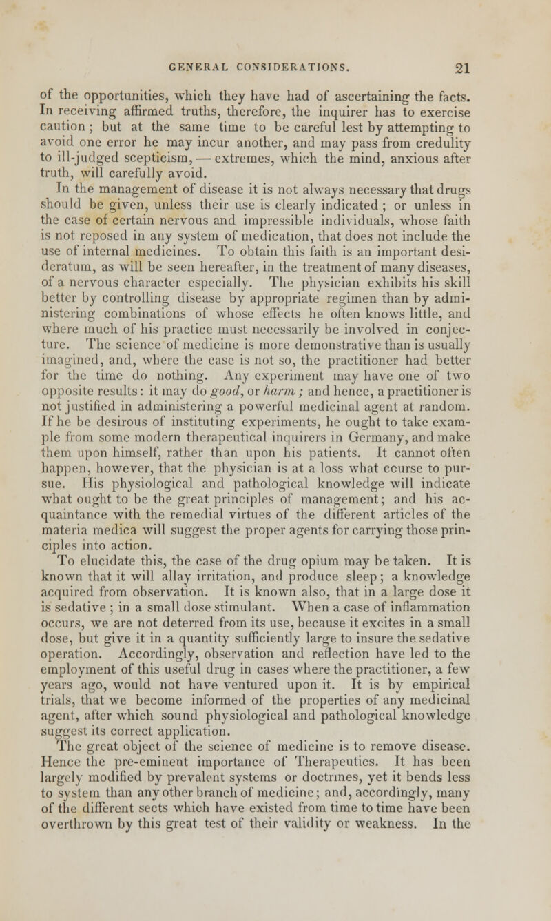 of the opportunities, which they have had of ascertaining the facts. In receiving affirmed truths, therefore, the inquirer has to exercise caution ; but at the same time to be careful lest by attempting to avoid one error he may incur another, and may pass from credulity to ill-judged scepticism, — extremes, which the mind, anxious after truth, will carefully avoid. In the management of disease it is not always necessary that drugs should be given, unless their use is clearly indicated ; or unless in the case of certain nervous and impressible individuals, whose faith is not reposed in any system of medication, that does not include the use of internal medicines. To obtain this faith is an important desi- deratum, as will be seen hereafter, in the treatment of many diseases, of a nervous character especially. The physician exhibits his skill better by controlling disease by appropriate regimen than by admi- nistering combinations of whose effects he often knows little, and where much of his practice must necessarily be involved in conjec- ture. The science of medicine is more demonstrative than is usually imagined, and, where the case is not so, the practitioner had better for the time do nothing. Any experiment may have one of two opposite results: it may do good, or harm ; and hence, a practitioner is not justified in administering a powerful medicinal agent at random. If he be desirous of instituting experiments, he ought to take exam- ple from some modern therapeutical inquirers in Germany, and make them upon himself, rather than upon his patients. It cannot often happen, however, that the physician is at a loss what course to pur- sue. His physiological and pathological knowledge will indicate what ought to be the great principles of management; and his ac- quaintance with the remedial virtues of the different articles of the materia medica will suggest the proper agents for carrying those prin- ciples into action. To elucidate this, the case of the drug opium may be taken. It is known that it will allay irritation, and produce sleep; a knowledge acquired from observation. It is known also, that in a large dose it is sedative ; in a small dose stimulant. When a case of inflammation occurs, we are not deterred from its use, because it excites in a small dose, but give it in a quantity sufficiently large to insure the sedative operation. Accordingly, observation and reflection have led to the employment of this useful drug in cases where the practitioner, a few years ago, would not have ventured upon it. It is by empirical trials, that we become informed of the properties of any medicinal agent, after which sound physiological and pathological knowledge suggest its correct application. The great object of the science of medicine is to remove disease. Hence the pre-eminent importance of Therapeutics. It has been largely modified by prevalent systems or doctrines, yet it bends less to system than any other branch of medicine; and, accordingly, many of the different sects which have existed from time to time have been overthrown by this great test of their validity or weakness. In the