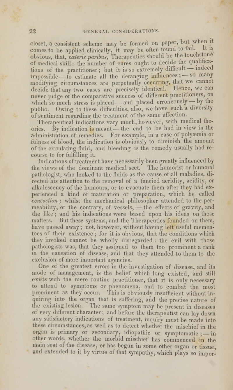 closet, a consistent scheme may be formed on paper, but when it comes to be applied clinically, it may be often found to fail. It is obvious, that, cateris paribus, Therapeutics should be the touchstone! of medical skill: the number of cures ought to decide the qualifica- tions of the practitioner; but it is so extremely difficult — indeed impossible — to estimate all the deranging influences; — so many modifying circumstances are perpetually occurring, that we cannot decide that any two cases are precisely identical. Hence, we can never judge of the comparative success of different practitioners, on which so much stress is placed — and placed erroneously —by the public. Owing to these difficulties, also, we have such a diversity of sentiment regarding the treatment of the same affection. Therapeutical indications vary much, however, with medical the- ories. By indication is meant — the end to be had in view in the administration of remedies. For example, in a case of polysemia or fulness of blood, the indication is obviously to diminish the amount of the circulating fluid, and bleeding is the remedy usually had re- course to for fulfilling it. Indications of treatment have necessarily been greatly influenced by the views of the dominant medical sect. The humorist or humoral pathologist, who looked to the fluids as the cause of all maladies, di- rected his attention to the removal of a fancied acridity, acidity, or alkalescency of the humours, or to evacuate them after they had ex- perienced a kind of maturation or preparation, which he called concoction ; whilst the mechanical philosopher attended to the per- meability, or the contrary, of vessels, — the effects of gravity, and the like; and his indications were based upon his ideas on those matters. But these systems, and the Therapeutics founded on them, have passed away; not, however, without having left useful memen- toes of their existence ; for it is obvious, that the conditions which they invoked cannot be wholly disregarded : the evil with those pathologists was, that they assigned to them too prominent a rank in the causation of disease, and that they attended to them to the exclusion of more important agencies. One of the greatest errors in the investigation of disease, and its mode of management, is the belief which long existed, and still exists with the mere routine practitioner, that it is only necessary to attend to symptoms or phenomena, and to combat the most prominent as they occur. This is obviously insufficient without in- quiring into the organ that is suffering, and the precise nature of the existing lesion. The same symptom may be present in diseases of very different character ; and before the therapeutist can lay down any satisfactory indications of treatment, inquiry must be made into these circumstances, as well as to detect whether the mischief in the organ is primary or secondary, idiopathic or symptomatic; in other words, whether the morbid mischief has commenced i'n the main seat of the disease, or has begun in some other organ or tissue and extended to it by virtue of that sympathy, which plays so impor-