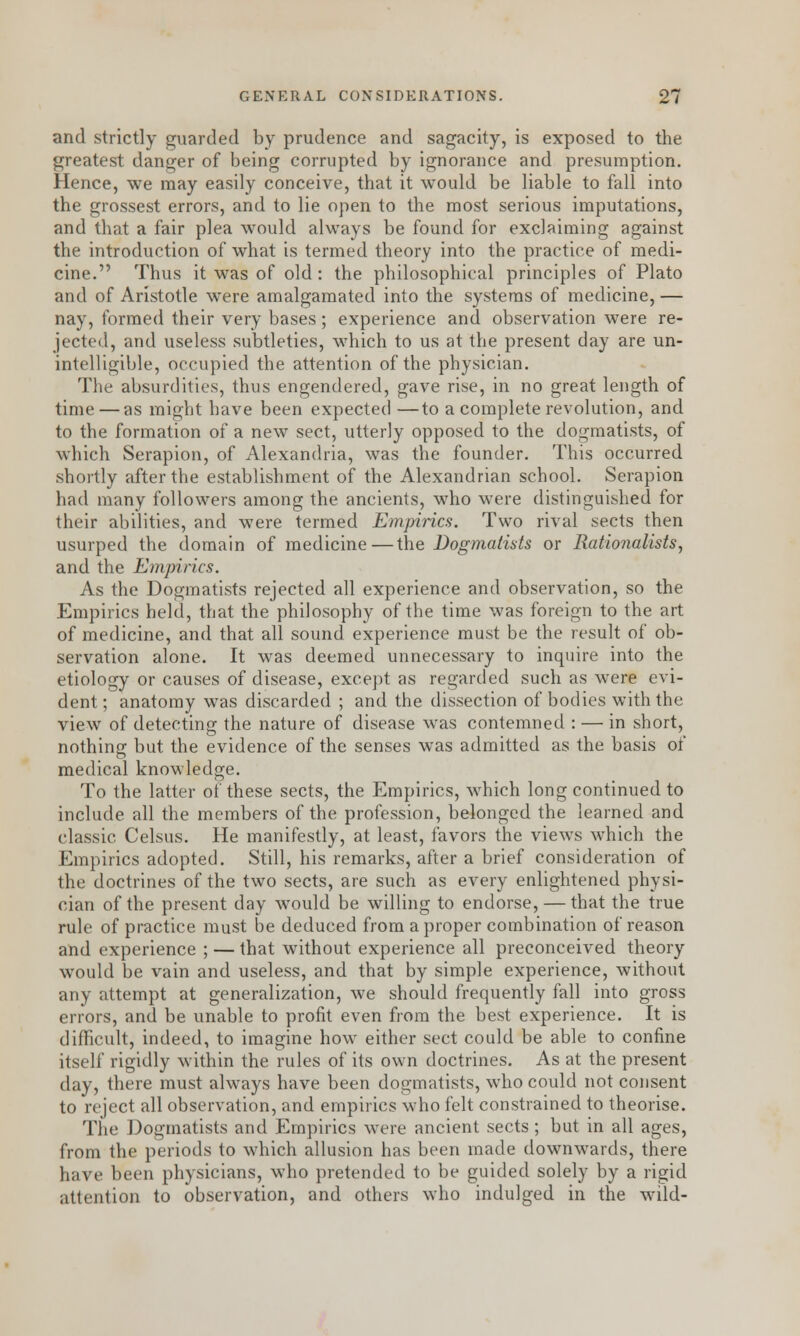 and strictly guarded by prudence and sagacity, is exposed to the greatest danger of being corrupted by ignorance and presumption. Hence, we may easily conceive, that it would be liable to fall into the grossest errors, and to lie open to the most serious imputations, and that a fair plea would always be found for exclaiming against the introduction of what is termed theory into the practice of medi- cine. Thus it was of old : the philosophical principles of Plato and of Aristotle were amalgamated into the systems of medicine, — nay, formed their very bases; experience and observation were re- jected, and useless subtleties, which to us at the present day are un- intelligible, occupied the attention of the physician. The absurdities, thus engendered, gave rise, in no great length of time — as might have been expected —to a complete revolution, and to the formation of a new sect, utterly opposed to the dogmatists, of which Serapion, of Alexandria, was the founder. This occurred shortly after the establishment of the Alexandrian school. Serapion had many followers among the ancients, who were distinguished for their abilities, and wTere termed Empirics. Two rival sects then usurped the domain of medicine—the Dogmatists or Rationalists, and the Empirics. As the Dogmatists rejected all experience and observation, so the Empirics held, that the philosophy of the time was foreign to the art of medicine, and that all sound experience must be the result of ob- servation alone. It was deemed unnecessary to inquire into the etiology or causes of disease, except as regarded such as wrere evi- dent; anatomy was discarded ; and the dissection of bodies with the view of detecting the nature of disease was contemned : — in short, nothing but the evidence of the senses was admitted as the basis of medical knowledge. To the latter of these sects, the Empirics, which long continued to include all the members of the profession, belonged the learned and classic Celsus. He manifestly, at least, favors the views which the Empirics adopted. Still, his remarks, after a brief consideration of the doctrines of the two sects, are such as every enlightened physi- cian of the present day would be willing to endorse, — that the true rule of practice must be deduced from a proper combination of reason and experience ; — that without experience all preconceived theory would be vain and useless, and that by simple experience, without any attempt at generalization, we should frequently fall into gross errors, and be unable to profit even from the best experience. It is difficult, indeed, to imagine how either sect could be able to confine itself rigidly within the rules of its own doctrines. As at the present day, there must always have been dogmatists, who could not consent to reject all observation, and empirics who felt constrained to theorise. The Dogmatists and Empirics were ancient sects ; but in all ages, from the periods to which allusion has been made downwards, there hare been physicians, who pretended to be guided solely by a rigid attention to observation, and others who indulged in the wild-