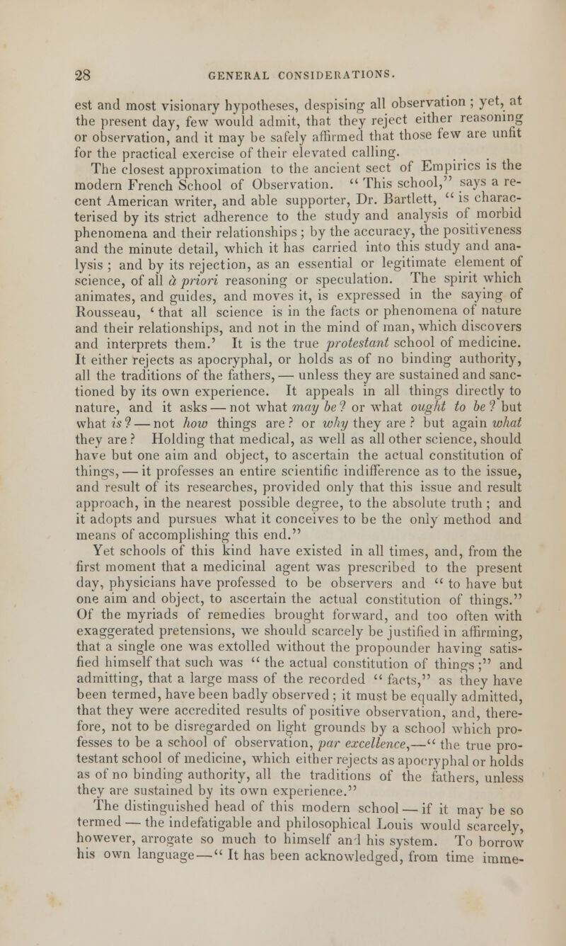 est and most visionary hypotheses, despising all observation ; yet, at the present day, few would admit, that they reject either reasoning or observation, and it may be safely affirmed that those few are unfit for the practical exercise of their elevated calling. The closest approximation to the ancient sect of Empirics is the modern French School of Observation. This school, says a re- cent American writer, and able supporter, Dr. Bartlett, is charac- terised by its strict adherence to the study and analysis of morbid phenomena and their relationships ; by the accuracy, the positiveness and the minute detail, which it has carried into this study and ana- lysis ; and by its rejection, as an essential or legitimate element of science, of all d, 'prion reasoning or speculation. The spirit which animates, and guides, and moves it, is expressed in the saying of Rousseau, ' that all science is in the facts or phenomena of nature and their relationships, and not in the mind of man, which discovers and interprets them.' It is the true protestant school of medicine. It either rejects as apocryphal, or holds as of no binding authority, all the traditions of the fathers, — unless they are sustained and sanc- tioned by its own experience. It appeals in all things directly to nature, and it asks — not what may be 9 or what ought to be ? but what is? — not how things are? or why they are ? but again what they are ? Holding that medical, as well as all other science, should have but one aim and object, to ascertain the actual constitution of things, — it professes an entire scientific indifference as to the issue, and result of its researches, provided only that this issue and result approach, in the nearest possible degree, to the absolute truth ; and it adopts and pursues what it conceives to be the only method and means of accomplishing this end. Yet schools of this kind have existed in all times, and, from the first moment that a medicinal agent was prescribed to the present day, physicians have professed to be observers and to have but one aim and object, to ascertain the actual constitution of things. Of the myriads of remedies brought forward, and too often with exaggerated pretensions, we should scarcely be justified in affirming, that a single one was extolled without the propounder having satis- fied himself that such was the actual constitution of things; and admitting, that a large mass of the recorded facts, as they have been termed, have been badly observed; it must be equally admitted, that they were accredited results of positive observation, and, there- fore, not to be disregarded on light grounds by a school which pro- fesses to be a school of observation, par excellence,— the true pro- testant school of medicine, which either rejects as apocryphal or holds as of no binding authority, all the traditions of the fathers, unless they are sustained by its own experience. The distinguished head of this modern school — if it may be so termed — the indefatigable and philosophical Louis would scarcely, however, arrogate so much to himself and his system. To borrow his own language — It has been acknowledged, from time imme-