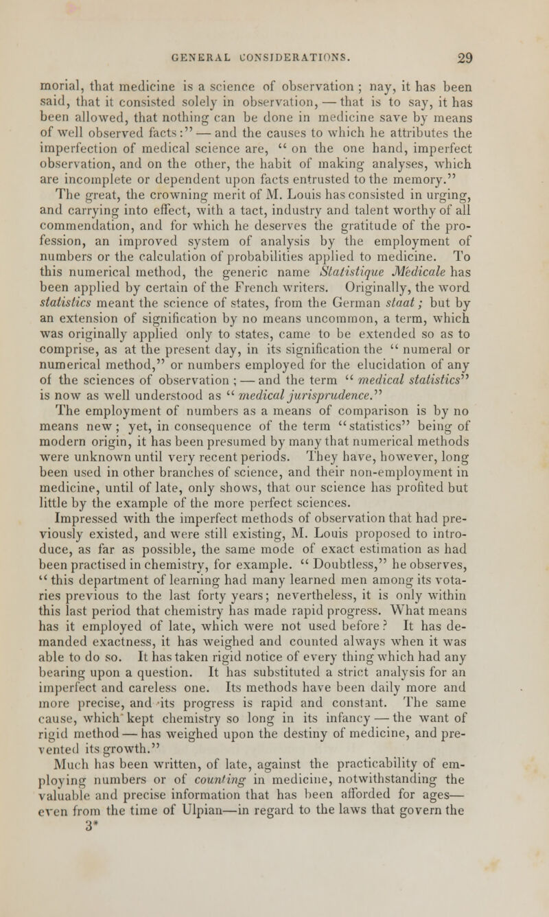morial, that medicine is a science of observation ; nay, it has been said, that it consisted solely in observation, — that is to say, it has been allowed, that nothing can be done in medicine save by means of well observed facts: — and the causes to which he attributes the imperfection of medical science are,  on the one hand, imperfect observation, and on the other, the habit of making analyses, which are incomplete or dependent upon facts entrusted to the memory. The great, the crowning merit of M. Louis has consisted in urging, and carrying into effect, with a tact, industry and talent worthy of all commendation, and for which he deserves the gratitude of the pro- fession, an improved system of analysis by the employment of numbers or the calculation of probabilities applied to medicine. To this numerical method, the generic name Statistique Medicate has been applied by certain of the French writers. Originally, the word statistics meant the science of states, from the German staat; but by an extension of signification by no means uncommon, a term, which was originally applied only to states, came to be extended so as to comprise, as at the present day, in its signification the  numeral or numerical method, or numbers employed for the elucidation of any of the sciences of observation ; — and the term  medical statistics is now as well understood as  medical jurisprudence., The employment of numbers as a means of comparison is by no means new; yet, in consequence of the term statistics being of modern origin, it has been presumed by many that numerical methods were unknown until very recent periods. They have, however, long been used in other branches of science, and their non-employment in medicine, until of late, only shows, that our science has profited but little by the example of the more perfect sciences. Impressed with the imperfect methods of observation that had pre- viously existed, and were still existing, M. Louis proposed to intro- duce, as far as possible, the same mode of exact estimation as had been practised in chemistry, for example.  Doubtless, he observes, u this department of learning had many learned men among its vota- ries previous to the last forty years; nevertheless, it is only within this last period that chemistry has made rapid progress. What means has it employed of late, which were not used before ? It has de- manded exactness, it has weighed and counted always when it was able to do so. It has taken rigid notice of every thing which had any bearing upon a question. It has substituted a strict analysis for an imperfect and careless one. Its methods have been daily more and more precise, and -its progress is rapid and constant. The same cause, which kept chemistry so long in its infancy — the want of rigid method — has weighed upon the destiny of medicine, and pre- vented its growth. Much has been written, of late, against the practicability of em- ploying numbers or of counting in medicine, notwithstanding the valuable and precise information that has been afforded for ages— even from the time of Ulpian—in regard to the laws that govern the 3«