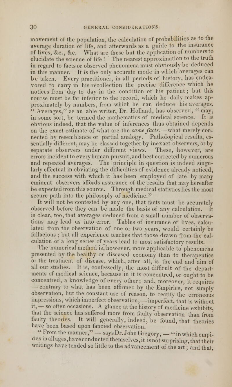 movement of the population, the calculation of probabilities as to the average duration of life, and afterwards as a guide to the insurance of lives, &c, &c. What are these but the application of numbers to elucidate the science of life ! The nearest approximation to the truth in regard to facts or observed phenomena must obviously be deduced in this manner. It is the only accurate mode in which averages can be taken. Every practitioner, in all periods of history, has endea- vored to carry in his recollection the precise difference which he notices from day to day in the condition of his patient ; but this course must be far inferior to the record, which he daily makes ap- proximately by numbers, from which he can deduce his averages.  Averages, as an able writer, Dr. Holland, has observed,  may, in some sort, be termed the mathematics of medical science. It is obvious indeed, that the value of inferences thus obtained depends on the exact estimate of what are the same facts,—what merely con- nected by resemblance or partial analogy. Pathological results, es- sentially different, may be classed together by inexact observers, or by separate observers under different views. These, however, are errors incident to every human pursuit, and best corrected by numerous and repeated averages. The principle in question is indeed singu- larly effectual in obviating the difficulties of evidence already noticed, and the success with which it has been employed of late by many eminent observers affords assurance of the results that may hereafter be expected from this source. Through medical statistics lies the most secure path into the philosoply of medicine. It will not be contested by any one, that facts must be accurately observed before they can be made the basis of any calculation. It is clear, too, that averages deduced from a small number of observa- tions may lead us into error. Tables of insurance of lives, calcu- lated from the observation of one or two years, would certainly be fallacious ; but all experience teaches that those drawn from the cal- culation of a long series of years lead to most satisfactory results. The numerical method is, however, more applicable to phenomena presented by the healthy or diseased economy than to therapeutics or the treatment of disease, which, after all, is the end and aim of all our studies. It is, confessedly, the most difficult of the depart- ments of medical science, because in it is concentred, or ouo-ht to be concentred, a knowledge of every other; and, moreover, it requires — contrary to what has been affirmed by the Empirics, not simply observation, but the constant use of reason, to rectify the erroneous impressions, which imperfect observation,— imperfect, that is without it, — so often occasions. A glance at the history of medicine exhibits that the science has suffered more from faulty observation than from faulty theories. It will generally, indeed, be found, that theories have been based upon fancied observation. From the manner, — saysDr. John Gregory, —  in which empi- rics in allages,haveconducted themselves, it isnot surprising, that their writings have tended so little to the advancement of the art; and that