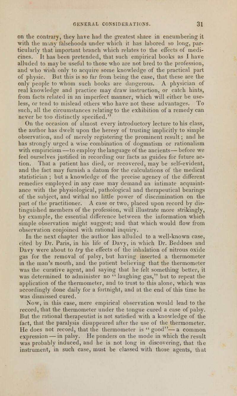 on the contrary, they have had the greatest share in encumbering it with the many falsehoods under which it has labored so long, par- ticularly that important branch which relates to the effects of medi- cines. It has been pretended, that such empirical books as I have alluded to maybe useful to those who are not bred to the profession, and who wish only to acquire some knowledge of the practical part of physic. But this is so far from being the case, that these are the only people to whom such books are dangerous. A physician of real knowledge and practice may draw instruction, or catch hints, from facts related in an imperfect manner, which will either be use- less, or tend to mislead others who have not these advantages. To such, all the circumstances relating to the exhibition of a remedy can never be too distinctly specified. On the occasion of almost every introductory lecture to his class, the author has dwelt upon the heresy of trusting implicitly to simple observation, and of merely registering the prominent result; and he has strongly urged a wise combination of dogmatism or rationalism with empiricism—to employ the language of the ancients—before we feel ourselves justified in recording our facts as guides for future ac- tion. That a patient has died, or recovered, may be self-evident, and the fact may furnish a datum for the calculations of the medical statistician ; but a knowledge of the precise agency of the different remedies employed in any case may demand an intimate acquaint- ance with the physiological, pathological and therapeutical bearings of the subject, and withal no little power of discrimination on the part of the practitioner. A case or two, placed upon record by dis- tinguished members of the profession, will illustrate more strikingly, by example, the essential difference between the information which simple observation might suggest; and that which would flow from observation conjoined with rational inquiry. In the next chapter the author has alluded to a well-known case, cited by Dr. Paris, in his life of Davy, in which Dr. Beddoes and Davy were about to try the effects of the inhalation of nitrous oxide gas for the removal of palsy, but having inserted a thermometer in the man's mouth, and the patient believing that the thermometer was the curative agent, and saying that he felt something better, it was determined to administer no  laughing gas, but to repeat the application of the thermometer, and to trust to this alone, which was accordingly done daily for a fortnight, and at the end of this time he was dismissed cured. Now, in this case, mere empirical observation would lead to the record, that the thermometer under the tongue cured a case of palsy. But the rational therapeutist is not satisfied with a knowledge of the fact, that the paralysis disappeared after the use of the thermometer. He does not record, that the thermometer is  good—a common expression — in palsy. He ponders on the mode in which the result was probably induced, and he is not long in discovering, that the instrument, in such case, must be classed with those agents, that