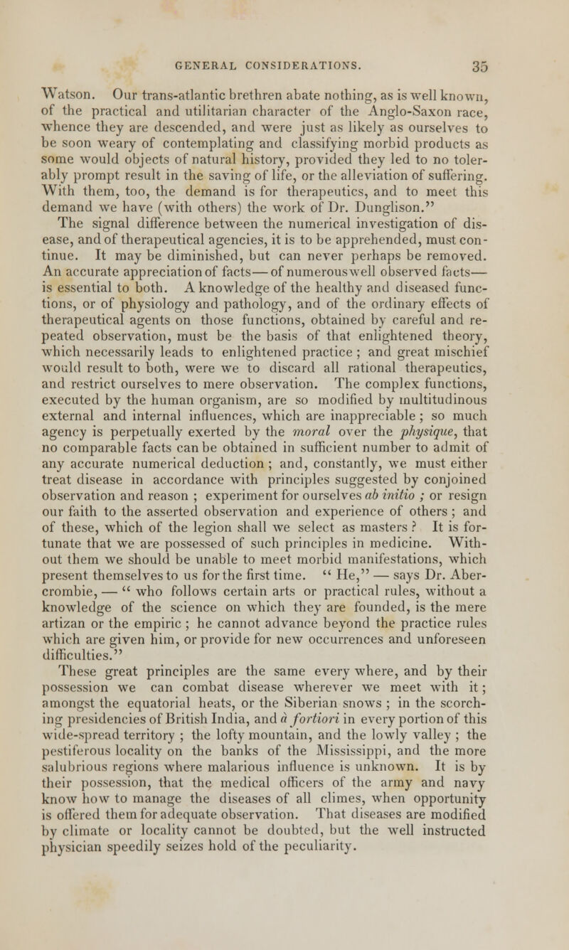 Watson. Our trans-atlantic brethren abate nothing, as is well known, of the practical and utilitarian character of the Anglo-Saxon race, whence they are descended, and were just as likely as ourselves to be soon weary of contemplating and classifying morbid products as some would objects of natural history, provided they led to no toler- ably prompt result in the saving of life, or the alleviation of suffering. With them, too, the demand is for therapeutics, and to meet this demand we have (with others) the work of Dr. Dunglison. The signal difference between the numerical investigation of dis- ease, and of therapeutical agencies, it is to be apprehended, must con- tinue. It may be diminished, but can never perhaps be removed. An accurate appreciation of facts—of numerous well observed facts— is essential to both. A knowledge of the healthy and diseased func- tions, or of physiology and pathology, and of the ordinary effects of therapeutical agents on those functions, obtained by careful and re- peated observation, must be the basis of that enlightened theory, which necessarily leads to enlightened practice ; and great mischief would result to both, were we to discard all rational therapeutics, and restrict ourselves to mere observation. The complex functions, executed by the human organism, are so modified by multitudinous external and internal influences, which are inappreciable; so much agency is perpetually exerted by the moral over the physique, that no comparable facts can be obtained in sufficient number to admit of any accurate numerical deduction ; and, constantly, we must either treat disease in accordance with principles suggested by conjoined observation and reason ; experiment for ourselves ab initio ; or resign our faith to the asserted observation and experience of others; and of these, which of the legion shall we select as masters ? It is for- tunate that we are possessed of such principles in medicine. With- out them we should be unable to meet morbid manifestations, which present themselves to us for the first time. He, — says Dr. Aber- crombie, — who follows certain arts or practical rules, without a knowledge of the science on which they are founded, is the mere artizan or the empiric ; he cannot advance beyond the practice rules which are given him, or provide for new occurrences and unforeseen difficulties. These great principles are the same every where, and by their possession we can combat disease wherever we meet with it; amongst the equatorial heats, or the Siberian snows ; in the scorch- ing presidencies of British India, and a fortiori in every portion of this wide-spread territory ; the lofty mountain, and the lowly valley ; the pestiferous locality on the banks of the Mississippi, and the more salubrious regions where malarious influence is unknown. It is by their possession, that the medical officers of the army and navy know how to manage the diseases of all climes, when opportunity is offered them for adequate observation. That diseases are modified by climate or locality cannot be doubted, but the well instructed physician speedily seizes hold of the peculiarity.