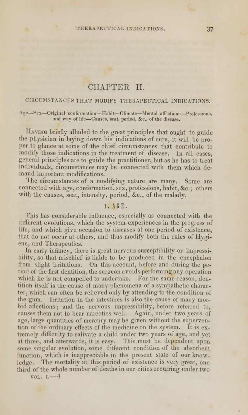 CHAPTER II. CIRCUMSTANCES THAT MODIFY THERAPEUTICAL INDICATIONS. Age—Sex—Original conformation—Habit—Climate—Mental affections—Professions, and way of life—Causes, seat, period, &c, of the disease. Having briefly alluded to the great principles that ought to guide the physician in laying down his indications of cure, it will be pro- per to glance at some of the chief circumstances that contribute to modify those indications in the treatment of disease. In all cases, general principles are to guide the practitioner, but as he has to treat individuals, circumstances may be connected with them which de- mand important modifications. The circumstances of a modifying nature are many. Some are connected with age, conformation, sex, professions, habit, &c; others with the causes, seat, intensity, period, &c, of the malady. 1. AGE. This has considerable influence, especially as connected with the different evolutions, which the system experiences in the progress of life, and which give occasion to diseases at one period of existence, that do not occur at others, and thus modify both the rules of Hygi- ene, and Therapeutics. In early infancy, there is great nervous susceptibility or impressi- bility, so that mischief is liable to be produced in the encephalon from slight irritations. On this account, before and during the pe- riod of the first dentition, the surgeon avoids performing any operation which he is not compelled to undertake. For the same reason, den- tition itself is the cause of many phenomena of a sympathetic charac- ter, which can often be relieved only by attending to the condition of the gum. Irritation in the intestines is also the cause of many mor- bid affections ; and the nervous impressibility, before referred to, causes them not to bear narcotics well. Again, under two years of age, large quantities of mercury maybe given without the superven- tion of the ordinary effects of the medicine on the system. It is ex- tremely difficulty to salivate a child under two years of age, and yet at three, and afterwards, it is easy. This must be dependent upon some singular evolution, some different condition of the absorbent function, which is inappreciable in the present state of our know- ledge. The mortality at this period of existence is very great, one third of the whole number of deaths in our cities occurring under two vol. i.—4