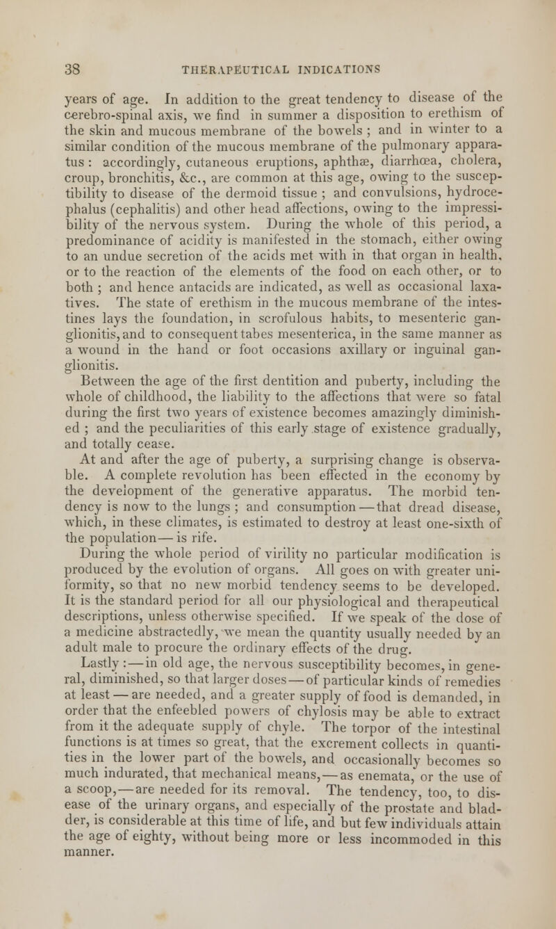 years of age. In addition to the great tendency to disease of the cerebro-spinal axis, we find in summer a disposition to erethism of the skin and mucous membrane of the bowels ; and in winter to a similar condition of the mucous membrane of the pulmonary appara- tus : accordingly, cutaneous eruptions, aphthae, diarrhoea, cholera, croup, bronchitis, &c, are common at this age, owing to the suscep- tibility to disease of the dermoid tissue ; and convulsions, hydroce- phalus (cephalitis) and other head affections, owing to the impressi- bility of the nervous system. During the whole of this period, a predominance of acidity is manifested in the stomach, either owing to an undue secretion of the acids met with in that organ in health, or to the reaction of the elements of the food on each other, or to both ; and hence antacids are indicated, as well as occasional laxa- tives. The state of erethism in the mucous membrane of the intes- tines lays the foundation, in scrofulous habits, to mesenteric gan- glionitis, and to consequent tabes mesenterica, in the same manner as a wound in the hand or foot occasions axillary or inguinal gan- glionitis. Between the age of the first dentition and puberty, including the whole of childhood, the liability to the affections that were so fatal during the first two years of existence becomes amazingly diminish- ed ; and the peculiarities of this early stage of existence gradually, and totally cease. At and after the age of puberty, a surprising change is observa- ble. A complete revolution has been effected in the economy by the development of the generative apparatus. The morbid ten- dency is now to the lungs ; and consumption—that dread disease, which, in these climates, is estimated to destroy at least one-sixth of the population—is rife. During the whole period of virility no particular modification is produced by the evolution of organs. All goes on with greater uni- formity, so that no new morbid tendency seems to be developed. It is the standard period for all our physiological and therapeutical descriptions, unless otherwise specified. If we speak of the dose of a medicine abstractedly, we mean the quantity usually needed by an adult male to procure the ordinary effects of the drug. Lastly : — in old age, the nervous susceptibility becomes, in gene- ral, diminished, so that larger doses —of particular kinds of remedies at least — are needed, and a greater supply of food is demanded, in order that the enfeebled powers of chylosis may be able to extract from it the adequate supply of chyle. The torpor of the intestinal functions is at times so great, that the excrement collects in quanti- ties in the lower part of the bowels, and occasionally becomes so much indurated, that mechanical means, — as enemata, or the use of a scoop,—are needed for its removal. The tendency, too, to dis- ease of the urinary organs, and especially of the prostate and blad- der, is considerable at this time of life, and but few individuals attain the age of eighty, without being more or less incommoded in this manner.