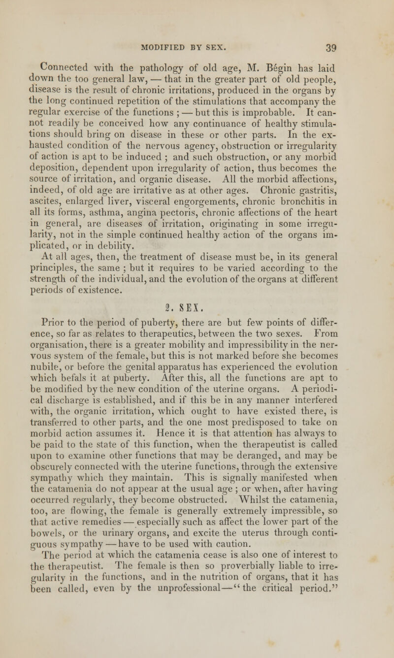 Connected with the pathology of old age, M. Begin has laid down the too general law, — that in the greater part of old people, disease is the result of chronic irritations, produced in the organs by the long continued repetition of the stimulations that accompany the regular exercise of the functions ; — but this is improbable. It can- not readily be conceived how any continuance of healthy stimula- tions should bring on disease in these or other parts. In the ex- hausted condition of the nervous agency, obstruction or irregularity of action is apt to be induced ; and such obstruction, or any morbid deposition, dependent upon irregularity of action, thus becomes the source of irritation, and organic disease. All the morbid affections, indeed, of old age are irritative as at other ages. Chronic gastritis, ascites, enlarged liver, visceral engorgements, chronic bronchitis in all its forms, asthma, angina pectoris, chronic affections of the heart in general, are diseases of irritation, originating in some irregu- larity, not in the simple continued healthy action of the organs im- plicated, or in debility. At all ages, then, the treatment of disease must be, in its general principles, the same ; but it requires to be varied according to the strength of the individual, and the evolution of the organs at different periods of existence. 2. SEX. Prior to the period of puberty, there are but few points of differ- ence, so far as relates to therapeutics, between the two sexes. From organisation, there is a greater mobility and impressibility in the ner- vous system of the female, but this is not marked before she becomes nubile, or before the genital apparatus has experienced the evolution which befals it at puberty. After this, all the functions are apt to be modified by the new condition of the uterine organs. A periodi- cal discharge is established, and if this be in any manner interfered with, the organic irritation, which ought to have existed there, is transferred to other parts, and the one most predisposed to take on morbid action assumes it. Hence it is that attention has always to be paid to the state of this function, when the therapeutist is called upon to examine other functions that may be deranged, and may be obscurely connected with the uterine functions, through the extensive sympathy which they maintain. This is signally manifested when the catamenia do not appear at the usual age ; or when, after having occurred regularly, they become obstructed. Whilst the catamenia, too, are flowing, the female is generally extremely impressible, so that active remedies — especially such as affect the lower part of the bowels, or the urinary organs, and excite the uterus through conti- guous sympathy—have to be used with caution. The period at which the catamenia cease is also one of interest to the therapeutist. The female is then so proverbially liable to irre- gularity in the functions, and in the nutrition of organs, that it has been called, even by the unprofessional—the critical period.