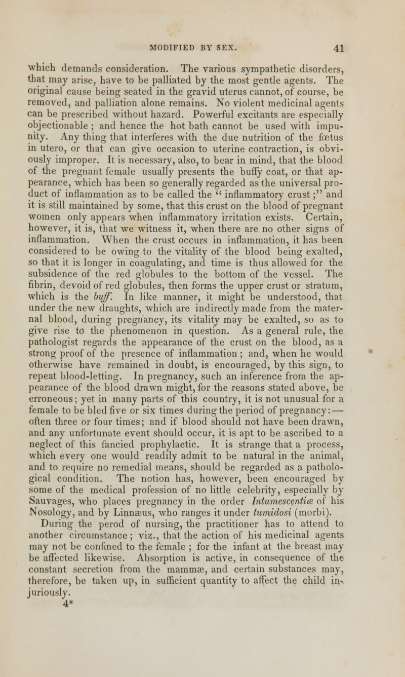 which demands consideration. The various sympathetic disorders, that may arise, have to be palliated by the most gentle agents. The original cause being seated in the gravid uterus cannot, of course, be removed, and palliation alone remains. No violent medicinal agents can be prescribed without hazard. Powerful excitants are especially objectionable ; and hence the hot bath cannot be used with impu- nity. Any thing that interferes with the due nutrition of the foetus in utero, or that can give occasion to uterine contraction, is obvi- ously improper. It is necessary, also, to bear in mind, that the blood of the pregnant female usually presents the buffy coat, or that ap- pearance, which has been so generally regarded as the universal pro- duct of inflammation as to be called the inflammatory crust; and it is still maintained by some, that this crust on the blood of pregnant women only appears when inflammatory irritation exists. Certain, however, it is, that we witness it, when there are no other signs of inflammation. When the crust occurs in inflammation, it has been considered to be owing to the vitality of the blood being exalted, so that it is longer in coagulating, and time is thus allowed for the subsidence of the red globules to the bottom of the vessel. The fibrin, devoid of red globules, then forms the upper crust or stratum, which is the huff. In like manner, it might be understood, that under the new draughts, which are indirectly made from the mater- nal blood, during pregnancy, its vitality may be exalted, so as to give rise to the phenomenon in question. As a general rule, the pathologist regards the appearance of the crust on the blood, as a strong proof of the presence of inflammation ; and, when he would otherwise have remained in doubt, is encouraged, by this sign, to repeat blood-letting. In pregnancy, such an inference from the ap- pearance of the blood drawn might, for the reasons stated above, be erroneous; yet in many parts of this country, it is not unusual for a female to be bled five or six times during the period of pregnancy: — often three or four times; and if blood should not have been drawn, and any unfortunate event should occur, it is apt to be ascribed to a neglect of this fancied prophylactic. It is strange that a process, which every one would readily admit to be natural in the animal, and to require no remedial means, should be regarded as a patholo- gical condition. The notion has, however, been encouraged by some of the medical profession of no little celebrity, especially by Sauvages, who places pregnancy in the order Jntumescentice of his Nosology, and by Linnaeus, who ranges it under tumidosi (morbi). During the perod of nursing, the practitioner has to attend to another circumstance; viz., that the action of his medicinal agents may not be confined to the female ; for the infant at the breast may be affected likewise. Absorption is active, in consequence of the constant secretion from the mammae, and certain substances may, therefore, be taken up, in sufficient quantity to affect the child in- juriously. 4*