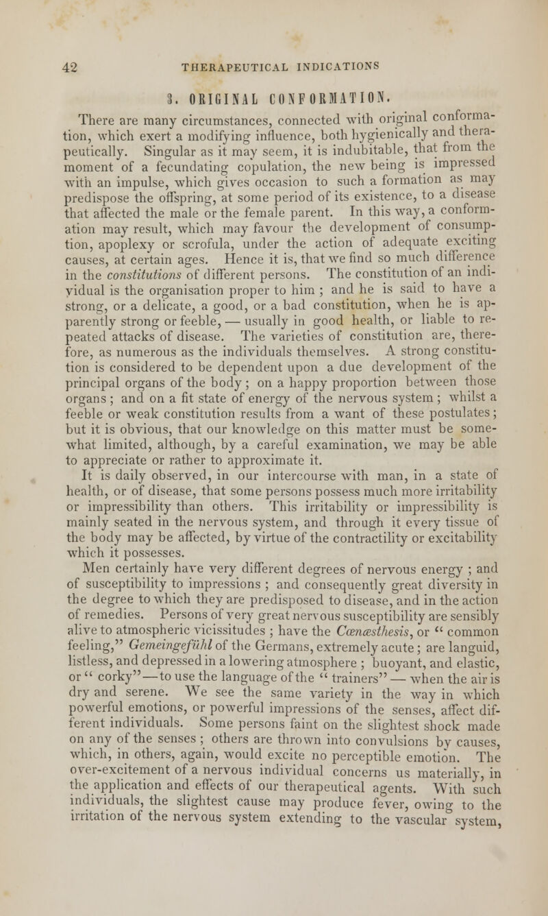 3. ORIGINAL CONFORMATION. There are many circumstances, connected with original conforma- tion, which exert a modifying influence, both hygienically and thera- peutically. Singular as it may seem, it is indubitable, that from the moment of a fecundating copulation, the new being is impressed with an impulse, which gives occasion to such a formation as may predispose the offspring, at some period of its existence, to a disease that affected the male or the female parent. In this way, a conform- ation may result, which may favour the development of consump- tion, apoplexy or scrofula, under the action of adequate exciting causes, at certain ages. Hence it is, that we find so much difference in the constitutions of different persons. The constitution of an indi- vidual is the organisation proper to him ; and he is said to have a strong, or a delicate, a good, or a bad constitution, when he is ap- parently strong or feeble, — usually in good health, or liable to re- peated attacks of disease. The varieties of constitution are, there- fore, as numerous as the individuals themselves. A strong constitu- tion is considered to be dependent upon a due development of the principal organs of the body ; on a happy proportion between those organs ; and on a fit state of energy of the nervous system ; whilst a feeble or weak constitution results from a want of these postulates; but it is obvious, that our knowledge on this matter must be some- what limited, although, by a careful examination, we may be able to appreciate or rather to approximate it. It is daily observed, in our intercourse with man, in a state of health, or of disease, that some persons possess much more irritability or impressibility than others. This irritability or impressibility is mainly seated in the nervous system, and through it every tissue of the body may be affected, by virtue of the contractility or excitability which it possesses. Men certainly have very different degrees of nervous energy ; and of susceptibility to impressions ; and consequently great diversity in the degree to which they are predisposed to disease, and in the action of remedies. Persons of very great nervous susceptibility are sensibly alive to atmospheric vicissitudes ; have the Ccencesthesis, or common feeling, Gemeingefilhl of the Germans, extremely acute; are languid, listless, and depressed in a lowering atmosphere ; buoyant, and elastic, or corky—to use the language of the trainers — when the air is dry and serene. We see the same variety in the way in which powerful emotions, or powerful impressions of the senses, affect dif- ferent individuals. Some persons faint on the slightest shock made on any of the senses ; others are thrown into convulsions bv causes, which, in others, again, would excite no perceptible emotion. The over-excitement of a nervous individual concerns us materially, in the application and effects of our therapeutical agents. With such individuals, the slightest cause may produce fever, owing to the irritation of the nervous system extending to the vascular system,