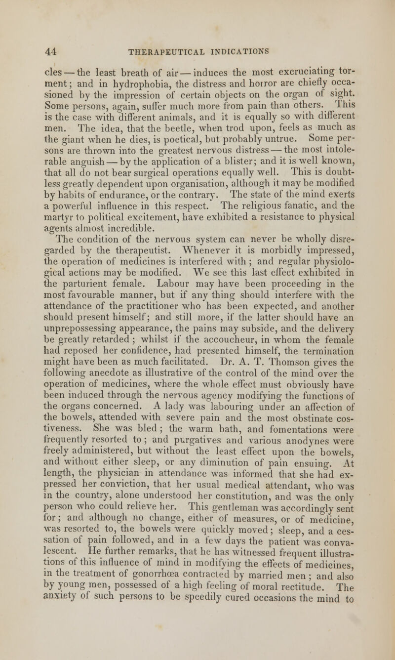 cles — the least breath of air — induces the most excruciating tor- ment ; and in hydrophobia, the distress and horror are chiefly occa- sioned by the impression of certain objects on the organ of sight. Some persons, again, suffer much more from pain than others. This is the case with different animals, and it is equally so with different men. The idea, that the beetle, when trod upon, feels as much as the giant when he dies, is poetical, but probably untrue. Some per- sons are thrown into the greatest nervous distress — the most intole- rable anguish — by the application of a blister; and it is well known, that all do not bear surgical operations equally well. This is doubt- less greatly dependent upon organisation, although it may be modified by habits of endurance, or the contrary. The state of the mind exerts a powerful influence in this respect. The religious fanatic, and the martyr to political excitement, have exhibited a resistance to physical agents almost incredible. The condition of the nervous system can never be wholly disre- garded by the therapeutist. Whenever it is morbidly impressed, the operation of medicines is interfered with ; and regular physiolo- gical actions may be modified. We see this last effect exhibited in the parturient female. Labour may have been proceeding in the most favourable manner, but if any thing should interfere with the attendance of the practitioner who has been expected, and another should present himself; and still more, if the latter should have an unprepossessing appearance, the pains may subside, and the delivery be greatly retarded ; whilst if the accoucheur, in whom the female had reposed her confidence, had presented himself, the termination might have been as much facilitated. Dr. A. T. Thomson gives the following anecdote as illustrative of the control of the mind over the operation of medicines, where the whole effect must obviously have been induced through the nervous agency modifying the functions of the organs concerned. A lady was labouring under an affection of the bowels, attended with severe pain and the most obstinate cos- tiveness. She was bled; the warm bath, and fomentations were frequently resorted to ; and purgatives and various anodynes were freely administered, but without the least effect upon the bowels, and without either sleep, or any diminution of pain ensuing. At length, the physician in attendance was informed that she had ex- pressed her conviction, that her usual medical attendant, who was in the country, alone understood her constitution, and was the only person who could relieve her. This gentleman was accordingly sent for; and although no change, either of measures, or of medicine, was resorted to, the bowels were quickly moved; sleep, and a ces- sation of pain followed, and in a few days the patient was conva- lescent. He further remarks, that he has witnessed frequent illustra- tions of this influence of mind in modifying the effects of medicines in the treatment of gonorrhoea contracted by married men ; and also by young men, possessed of a high feeling of moral rectitude. The anxiety of such persons to be speedily cured occasions the mind to
