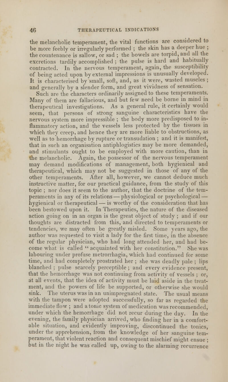 the melancholic temperament, the vital functions are considered to be more feebly or irregularly performed ; the skin has a deeper hue ; the countenance is sallow, or sad ; the bowels are torpid, and all the excretions tardily accomplished ; the pulse is hard and habitually contracted. In the nervous temperament, again, the susceptibility of being acted upon by external impressions is unusually developed. It is characterised by small, soft, and, as it were, wasted muscles ; and generally by a slender form, and great vividness of sensation. Such are the characters ordinarily assigned to these temperaments. Many of them are fallacious, and but few need be borne in mind in therapeutical investigations. As a general rule, it certainly would seem, that persons of strong sanguine characteristics have the nervous system more impressible ; the body more predisposed to in- flammatory action, and the vessels less protected by the tissues in which they creep, and hence they are more liable to obstructions, as well as to hemorrhage by rupture or transudation ; and it is manifest, that in such an organisation antiphlogistics may be more demanded, and stimulants ought to be employed with more caution, than in the melancholic. Again, the possessor of the nervous temperament may demand modifications of management, both hygienical and therapeutical, which may not be suggested in those of any of the other temperaments. After all, however, we cannot deduce much instructive matter, for our practical guidance, from the study of this topic ; nor does it seem to the author, that the doctrine of the tem- peraments in any of its relations — physiological or psychological — hygienical or therapeutical — is worthy of the consideration that has been bestowed upon it. In Therapeutics, the nature of the diseased action going on in an organ is the great object of study ; and if our thoughts are distracted from this, and directed to temperaments or tendencies, we may often be greatly misled. Some years ago, the author was requested to visit a lady for the first time, in the absence of the regular physician, who had long attended her, and had be- come what is called  acquainted with her constitution. She was labouring under profuse metrorrhagia, which had continued for some time, and had completely prostrated her ; she was deadly pale ; lips blanched ; pulse scarcely perceptible ; and every evidence present, that the hemorrhage was not continuing from activity of vessels ; or, at all events, that the idea of activity must be laid aside in the treat- ment, and the powers of life be supported, or otherwise she would sink. The uterus was in an unimpregnated state. The usual means with the tampon were adopted successfully, so far as regarded the immediate flow ; and atonic system of medication was recommended, under which the hemorrhage did not recur during the day. In the evening, the family physician arrived, who finding her in a comfort- able situation, and evidently improving, discontinued the tonics, under the apprehension, from the knowledge of her sanguine tem- perament, that violent reaction and consequent mischief might ensue ; but in the night he was called up, owing to the alarming recurrence