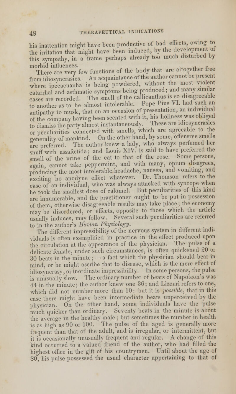 his inattention might have been productive of bad effects owing to the irritation that might have been induced, by the development of this sympathy, in a frame perhaps already too much disturbed by morbid influences. ' . - - There are very few functions of the body that are altogether free from idiosyncrasies. An acquaintance of the author cannot be present where ipecacuanha is being powdered, without the most violent catarrhal and asthmatic symptoms being produced; and many similar cases are recorded. The smell of the callicanthus is so disagreeable to another as to be almost intolerable. Pope Pius VI. had such an antipathy to musk, that on an occasion of presentation, an indiyidua of the company having been scented with it, his holiness was obliged to dismiss the party almost instantaneously. These are idiosyncrasies or peculiarities connected with smells, which are agreeable to the generality of mankind. On the other hand, by some, offensive smells are preferred. The author knew a lady, who always perfumed her snuff with assafcetida; and Louis XIV. is said to have preferred the smell of the urine of the cat to that of the rose. Some persons, again, cannot take peppermint, and with many, opium disagrees, producing the most intolerable headache, nausea, and vomiting, and exciting no anodyne effect whatever. Dr. Thomson refers to the case of an individual, who was always attacked with syncope when he took the smallest dose of calomel. But peculiarities of this kind are innumerable, and the practitioner ought to be put in possession of them, otherwise disagreeable results may take place; the economy may be'disordered, or effects, opposite to those which the article usually induces, may follow. Several such peculiarities are referred to in the author's Human Physiology. _ The different impressibility of the nervous system in different indi- viduals is often exemplified in practice in the effect produced upon the circulation at the appearance of the physician. The pulse of a delicate female, under such circumstances, is often quickened 20 or 30 beats in the minute; — a fact which the physician should bear in mind, or he might ascribe that to disease, which is the mere effect of idiosyncrasy, or inordinate impressibility. In some persons, the pulse is unusually slow. The ordinary number of beats of Napoleon's was 44 in the minute; the author knew one 36; and Lizzari refers to one, which did not number more than 10: but it is possible, that in this case there might have been intermediate beats unperceived by the physician. On the other hand, some individuals have the pulse much quicker than ordinary. Seventy beats in the minute is about the average in the healthy male ; but sometimes the number in health is as high as 90 or 100. The pulse of the aged is generally more frequent than that of the adult, and is irregular, or intermittent, but it is occasionally unusually frequent and regular. A change of this kind occurred to a valued friend of the author, who had filled the highest office in the gift of his countrymen. Until about the age of 80, his pulse possessed the usual character appertaining to that of
