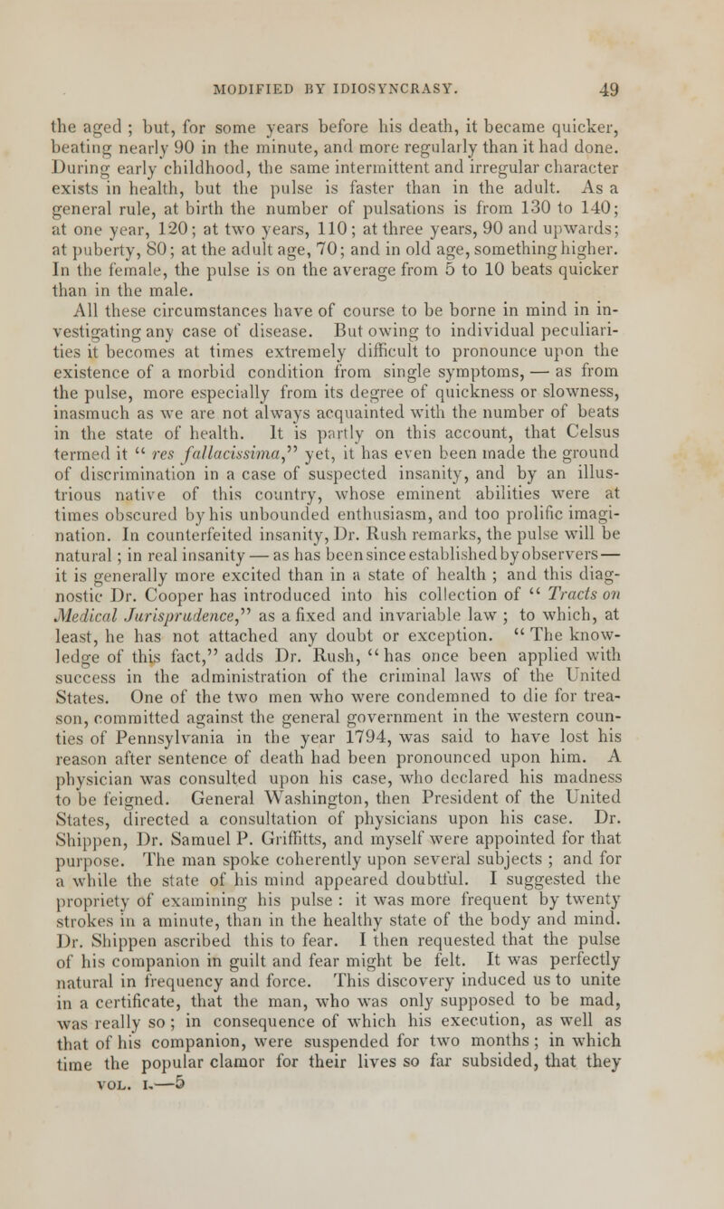 the aged ; but, for some years before his death, it became quicker, beating nearly 90 in the minute, and more regularly than it had done. During early childhood, the same intermittent and irregular character exists in health, but the pulse is faster than in the adult. As a general rule, at birth the number of pulsations is from 130 to 140; at one year, 120; at two years, 110; at three years, 90 and upwards; at puberty, 80; at the adult age, 70; and in old age, something higher. In the female, the pulse is on the average from 5 to 10 beats quicker than in the male. All these circumstances have of course to be borne in mind in in- vestigating any case of disease. But owing to individual peculiari- ties it becomes at times extremely difficult to pronounce upon the existence of a morbid condition from single symptoms, — as from the pulse, more especially from its degree of quickness or slowness, inasmuch as we are not always acquainted with the number of beats in the state of health. It is partly on this account, that Celsus termed it  res fallacissima yet, it has even been made the ground of discrimination in a case of suspected insanity, and by an illus- trious native of this country, whose eminent abilities were at times obscured by his unbounded enthusiasm, and too prolific imagi- nation. In counterfeited insanity, Dr. Rush remarks, the pulse will be natural; in real insanity — as has been since established by observers — it is generally more excited than in a state of health ; and this diag- nostic Dr. Cooper has introduced into his collection of  Tracts on Medical Jurisprudence, as a fixed and invariable law ; to which, at least, he has not attached any doubt or exception.  The know- ledge of this fact, adds Dr. Rush, has once been applied with success in the administration of the criminal laws of the United States. One of the two men who were condemned to die for trea- son, committed against the general government in the western coun- ties of Pennsylvania in the year 1794, was said to have lost his reason after sentence of death had been pronounced upon him. A physician was consulted upon his case, who declared his madness to be feigned. General Washington, then President of the United States, directed a consultation of physicians upon his case. Dr. Shippen, Dr. Samuel P. Griffitts, and myself were appointed for that purpose. The man spoke coherently upon several subjects ; and for a while the state of his mind appeared doubtful. I suggested the propriety of examining his pulse : it was more frequent by twenty strokes in a minute, than in the healthy state of the body and mind. Dr. Shippen ascribed this to fear. I then requested that the pulse of his companion in guilt and fear might be felt. It was perfectly natural in frequency and force. This discovery induced us to unite in a certificate, that the man, who was only supposed to be mad, was really so ; in consequence of which his execution, as well as that of his companion, were suspended for two months; in which time the popular clamor for their lives so far subsided, that they vol. u—5