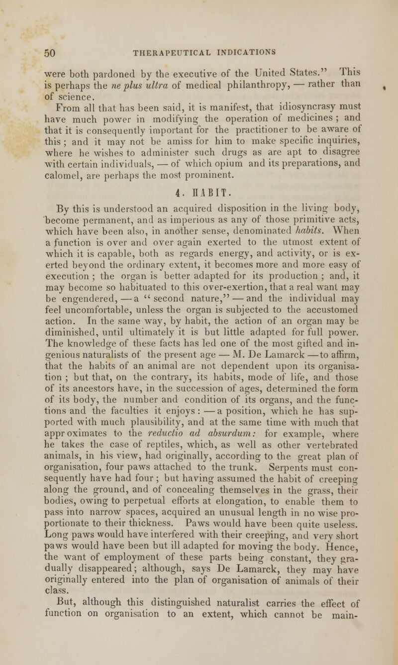 were both pardoned by the executive of the United States. This is perhaps the ne plus ultra of medical philanthropy, — rather than of science. From all that has been said, it is manifest, that idiosyncrasy must have much power in modifying the operation of medicines ; and that it is consequently important for the practitioner to be aware of this ; and it may not be amiss for him to make specific inquiries, where he wishes to administer such drugs as are apt to disagree with certain individuals, — of which opium and its preparations, and calomel, are perhaps the most prominent. 4. IIABIT. By this is understood an acquired disposition in the living body, become permanent, and as imperious as any of those primitive acts, which have been also, in another sense, denominated habits. When a function is over and over again exerted to the utmost extent of which it is capable, both as regards energy, and activity, or is ex- erted beyond the ordinary extent, it becomes more and more easy of execution ; the organ is better adapted for its production ; and, it may become so habituated to this over-exertion, that a real want may be engendered,—a second nature, — and the individual may feel uncomfortable, unless the organ is subjected to the accustomed action. In the same way, by habit, the action of an organ may be diminished, until ultimately it is but little adapted for full power. The knowledge of these facts has led one of the most gifted and in- genious naturalists of the present age — M. De Lamarck —to affirm, that the habits of an animal are not dependent upon its organisa- tion ; but that, on the contrary, its habits, mode of life, and those of its ancestors have, in the succession of ages, determined the form of its body, the number and condition of its organs, and the func- tions and the faculties it enjoys: —a position, which he has sup- ported with much plausibility, and at the same time with much that approximates to the reductio ad absurdum: for example, where he takes the case of reptiles, which, as well as other vertebrated animals, in his view, had originally, according to the great plan of organisation, four paws attached to the trunk. Serpents must con- sequently have had four ; but having assumed the habit of creeping along the ground, and of concealing themselves in the grass, their bodies, owing to perpetual efforts at elongation, to enable them to pass into narrow spaces, acquired an unusual length in no wise pro- portionate to their thickness. Paws would have been quite useless. Long paws would have interfered with their creeping, and very short paws would have been but ill adapted for moving the body. Hence, the want of employment of these parts being constant, they gra- dually disappeared; although, says De Lamarck, they may have originally entered into the plan of organisation of animals of their class. But, although this distinguished naturalist carries the effect of function on organisation to an extent, which cannot be main-