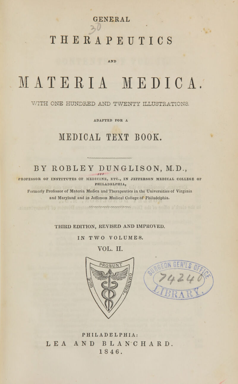 GENERAL THERAPEUTICS MATERIA MEDICA. WITH ONE HUNDRED AND TWENTY ILLUSTRATIONS. ADAPTED FOR A MEDICAL TEXT BOOK. BY ROBLEY DUNGLISON, M.D., in PROFESSOR OF INSTITUTES OF MEDICINE, ETC., IN JEFFERSON MEDICAL COLLEGE OF PHILADELPHIA, Formerly Professor of Materia Medica and Therapeutics in the Universities of Virginia and Maryland and in Jefferson Medical College of Philadelphia. THIRD EDITION, REVISED AND IMPROVED. IN TWO VOLUMES. VOL. II. PHILADELPHIA: LEA AND BLANCHARD 1846.