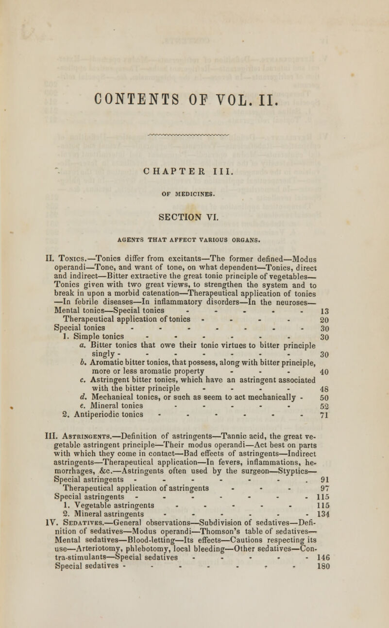 CONTENTS OF VOL. II. C HAPTE R III. OF MEDICINES. SECTION VI. AGENTS THAT AFFECT VARIOUS ORGANS. II. Tonics.—Tonics differ from excitants—The former defined—Modus operandi—Tone, and want of tone, on what dependent—Tonics, direct and indirect—Bitter extractive the great tonic principle of vegetables Tonics given with two great views, to strengthen the system and to break in upon a morbid catenation—Therapeutical application of tonics —In febrile diseases—In inflammatory disorders—In the neuroses— Mental tonics—Special tonics - - - - - 13 Therapeutical application of tonics .... 20 Special tonics ....... 30 1. Simple tonics ...... 39 a. Bitter tonics that owe their tonic virtues to bitter principle singly- ...... 30 b. Aromatic bitter tonics, that possess, along with bitter principle, more or less aromatic property ... 40 c. Astringent bitter tonics, which have an astringent associated with the bitter principle .... 48 d. Mechanical tonics, or such as seem to act mechanically - 50 e. Mineral tonic3 ..... 53 2. Antiperiodic tonics ...... 71 III. Astringents.—Definition of astringents—Tannic acid, the great ve- getable astringent principle—Their modus operandi—Act best on parts with which they come in contact—Bad effects of astringents—Indirect astringents—Therapeutical application—In fevers, inflammations, he- morrhages, &c.—Astringents often used by the surgeon—Styptics— Special astringents ------. 91 Therapeutical application of astringents ... 97 Special astringents - - - - - - -115 1. Vegetable astringents - - - - - 115 2. Mineral astringents ...... 134 IV. Sedatives.—General observations—Subdivision of sedatives—Defi- nition of sedatives—Modus operandi—Thomson's table of sedatives*-* Mental sedatives—Blood-letting—Its effects—Cautions respecting its use—Arteriotomy, phlebotomy, local bleeding—Other sedatives—Con- tra-stimulants—Special sedatives - ... 146 Special sedatives ----.-- 180