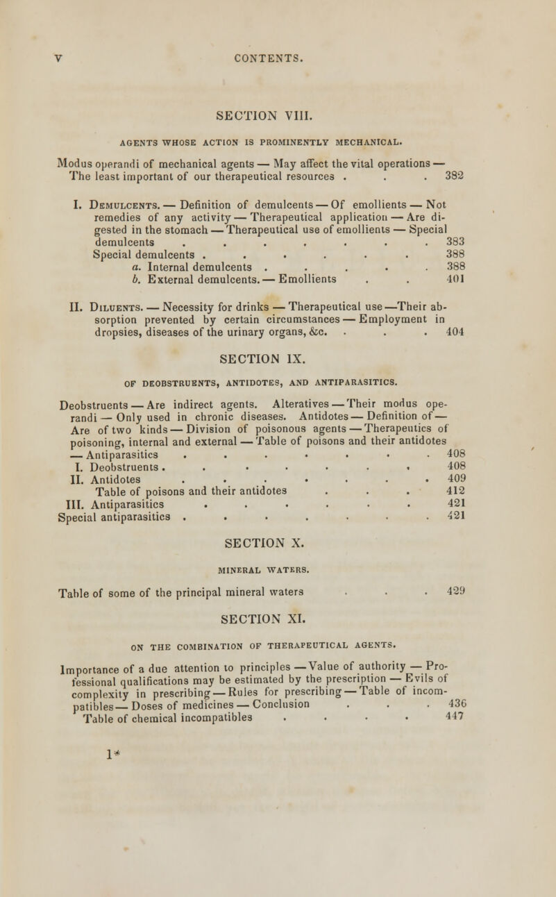 CONTENTS. SECTION VIII. AGENTS WHOSE ACTION IS PROMINENTLY MECHANICAL. Modus operandi of mechanical agents — May affect the vital operations — The least important of our therapeutical resources . . . 382 I. Demulcents.— Definition of demulcents — Of emollients—Not remedies of any activity — Therapeutical application — Are di- gested in the stomach — Therapeutical use of emollients — Special demulcents ....... 383 Special demulcents ...... 388 a. Internal demulcents ..... 388 b. External demulcents. — Emollients . . 401 II. Diluents. — Necessity for drinks — Therapeutical use—Their ab- sorption prevented by certain circumstances — Employment in dropsies, diseases of the urinary organs, &c. . . . 404 SECTION IX. OF DEOBSTRUENTS, ANTIDOTES, AND ANTIPARASITICS. Deobstruents — Are indirect agents. Alteratives — Their modus ope- randi— Only used in chronic diseases. Antidotes—Definition of — Are of two kinds — Division of poisonous agents — Therapeutics of poisoning, internal and external — Table of poisons and their antidotes — Antiparasitics ....... 408 I. Deobstruents. . ..... 408 II. Antidotes ....... 409 Table of poisons and their antidotes . . . 412 III. Antiparasitics ...... 421 Special antiparasitics ....... 421 SECTION X. MINERAL WATERS. Table of some of the principal mineral waters . . 429 SECTION XI. ON THE COMBINATION OF THERAPEUTICAL AGENTS. Importance of a due attention to principles —Value of authority — Pro- fessional qualifications may be estimated by the prescription — Evils of complexity in prescribing —Rules for prescribing —Table of incom- patibles—Doses of medicines — Conclusion . . . 436 Table of chemical incompatibles .... 447 1*