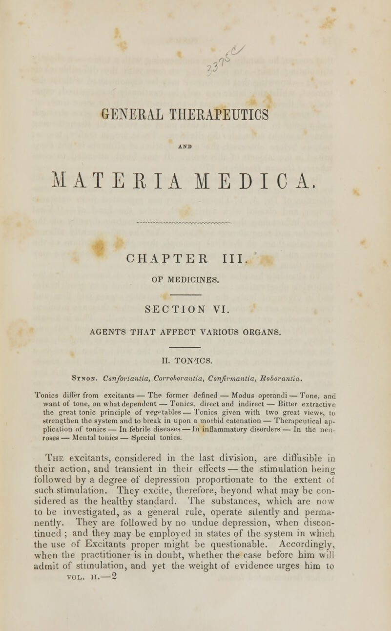 ?3 GENERAL THERAPEUTICS MATERIA MEDI C A. CHAPTER III OF MEDICINES. SECTION VI. AGENTS THAT AFFECT VARIOUS ORGANS. II. TON'ICS. Stnos. Confortantia, Corrohorantia, Conjirmantia, Roborantia. Tonics differ from excitants—The former defined — Modus operandi — Tone, and want of tone, on what dependent — Tonics, direct and indirect— Bitter extractive the great tonic principle of vegetables — Tonics given with two great views, to strengthen the system and to break in upon a morbid catenation — Therapeutical ap- plication of tonics— In febrile diseases — In inflammatory disorders— In the neu- roses— Mental tonics — Special tonics. The excitants, considered in the last division, are diffusible in their action, and transient in their effects — the stimulation being followed by a degree of depression proportionate to the extent ot such stimulation. They excite, therefore, beyond what may be con- sidered as the healthy standard. The substances, which are now to be investigated, as a general rule, operate silently and perma- nently. They are followed by no undue depression, when discon- tinued ; and they may be employed in states of the system in which the use of Excitants proper might be questionable. Accordingly, when the practitioner is in doubt, whether the case before him will admit of stimulation, and yet the weight of evidence urges him to vol. ii.—2