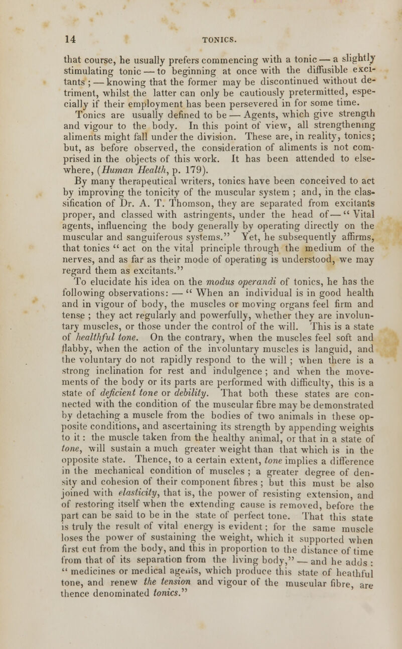that course, he usually prefers commencing with a tonic — a slightly stimulating tonic — to beginning at once with the diffusible exci- tants ; — knowing that the former may be discontinued without de- triment, whilst the latter can only be cautiously pretermitted, espe- cially if their employment has been persevered in for some time. Tonics are usually denned to be — Agents, which give strength and vigour to the body. In this point of view, all strengthening aliments might fall under the division. These are, in reality, tonics; but, as before observed, the consideration of aliments is not com- prised in the objects of this work. It has been attended to else- where, [Human Health, p. 179). By many therapeutical writers, tonics have been conceived to act by improving the tonicity of the muscular system ; and, in the clas- sification of Dr. A. T. Thomson, they are separated from excitants proper, and classed with astringents, under the head of—Vital agents, influencing the body generally by operating directly on the muscular and sanguiferous systems. Yet, he subsequently affirms, that tonics  act on the vital principle through the medium of the nerves, and as far as their mode of operating is understood, we may regard them as excitants. To elucidate his idea on the modus operandi of tonics, he has the following observations: —  When an individual is in good health and in vigour of body, the muscles or moving organs feel firm and tense ; they act regularly and powerfully, whether they are involun- tary muscles, or those under the control of the will. This is a state of healthful tone. On the contrary, when the muscles feel soft and flabby, when the action of the involuntary muscles is languid, and the voluntary do not rapidly respond to the will ; when there is a strong inclination for rest and indulgence ; and when the move- ments of the body or its parts are performed with difficulty, this is a state of deficient tone or debility. That both these states are con- nected with the condition of the muscular fibre maybe demonstrated by detaching a muscle from the bodies of two animals in these op- posite conditions, and ascertaining its strength by appending weights to it: the muscle taken from the healthy animal, or that in a state of tone, will sustain a much greater weight than that which is in the opposite state. Thence, to a certain extent, tone implies a difference in the mechanical condition of muscles ; a greater degree of den- sity and cohesion of their component fibres ; but this must be also joined with elasticity, that is, the power of resisting extension, and of restoring itself when the extending cause is removed, before the part can be said to be in the state of perfect tone. That this state is truly the result of vital energy is evident; for the same muscle loses the power of sustaining the weight, which it supported when first cut from the body, and this in proportion to the distance of time from that of its separation from the living body, — and he adds :  medicines or medical agems, which produce this state of heathful tone, and renew the tension and vigour of the muscular fibre, are thence denominated tonics.