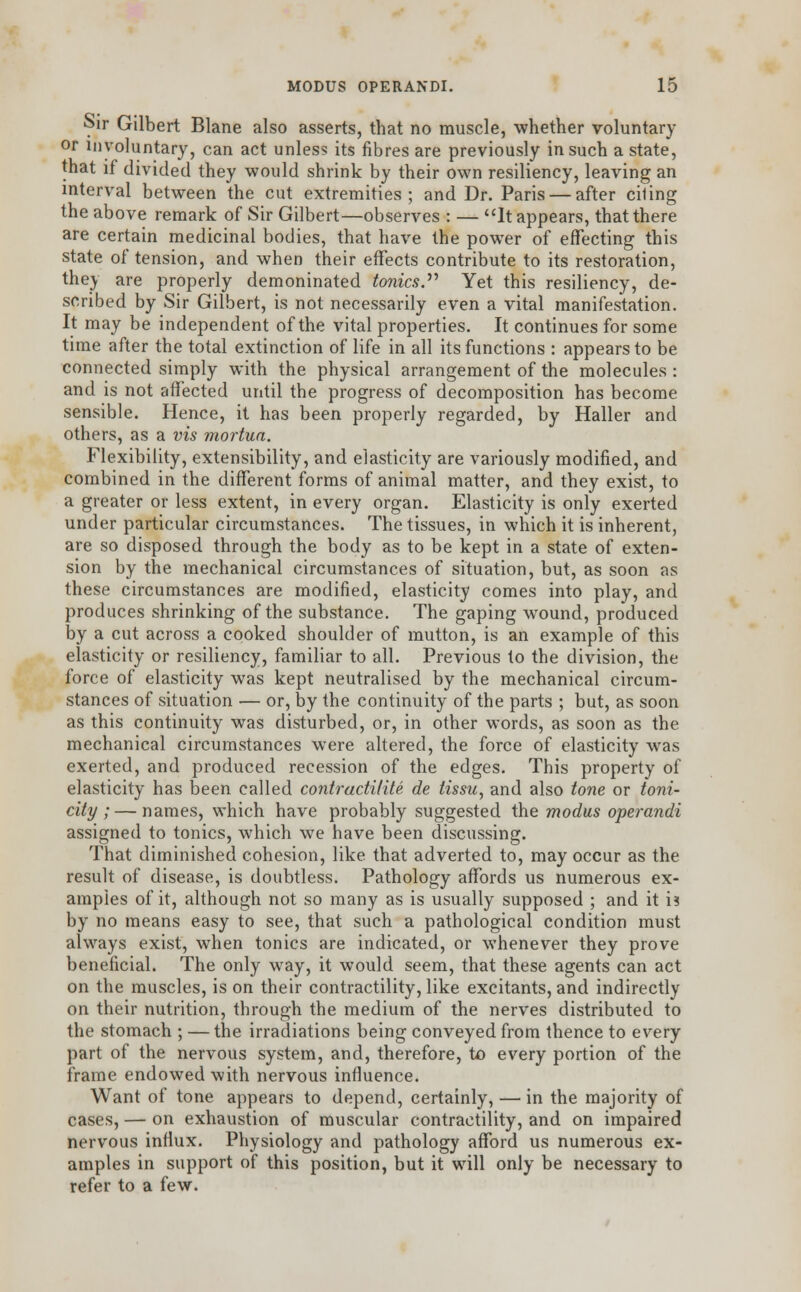 Sir Gilbert Blane also asserts, that no muscle, whether voluntary or involuntary, can act unless its fibres are previously in such a state, that if divided they would shrink by their own resiliency, leaving an interval between the cut extremities; and Dr. Paris — after ciling the above remark of Sir Gilbert—observes : — It appears, that there are certain medicinal bodies, that have the power of effecting this state of tension, and when their effects contribute to its restoration, they are properly demoninated tonics. Yet this resiliency, de- scribed by Sir Gilbert, is not necessarily even a vital manifestation. It may be independent of the vital properties. It continues for some time after the total extinction of life in all its functions : appears to be connected simply with the physical arrangement of the molecules : and is not affected until the progress of decomposition has become sensible. Hence, it has been properly regarded, by Haller and others, as a vis mortua. Flexibility, extensibility, and elasticity are variously modified, and combined in the different forms of animal matter, and they exist, to a greater or less extent, in every organ. Elasticity is only exerted under particular circumstances. The tissues, in which it is inherent, are so disposed through the body as to be kept in a state of exten- sion by the mechanical circumstances of situation, but, as soon as these circumstances are modified, elasticity comes into play, and produces shrinking of the substance. The gaping wound, produced by a cut across a cooked shoulder of mutton, is an example of this elasticity or resiliency, familiar to all. Previous to the division, the force of elasticity was kept neutralised by the mechanical circum- stances of situation — or, by the continuity of the parts ; but, as soon as this continuity was disturbed, or, in other words, as soon as the mechanical circumstances were altered, the force of elasticity was exerted, and produced recession of the edges. This property of elasticity has been called contracti/ite de tissu, and also tone or toni- city ; — names, which have probably suggested the modus operandi assigned to tonics, which we have been discussing. That diminished cohesion, like, that adverted to, may occur as the result of disease, is doubtless. Pathology affords us numerous ex- amples of it, although not so many as is usually supposed ; and it is by no means easy to see, that such a pathological condition must always exist, when tonics are indicated, or whenever they prove beneficial. The only way, it would seem, that these agents can act on the muscles, is on their contractility, like excitants, and indirectly on their nutrition, through the medium of the nerves distributed to the stomach ; — the irradiations being conveyed from thence to every part of the nervous system, and, therefore, to every portion of the frame endowed with nervous influence. Want of tone appears to depend, certainly, — in the majority of cases, — on exhaustion of muscular contractility, and on impaired nervous influx. Physiology and pathology afford us numerous ex- amples in support of this position, but it will only be necessary to refer to a few.