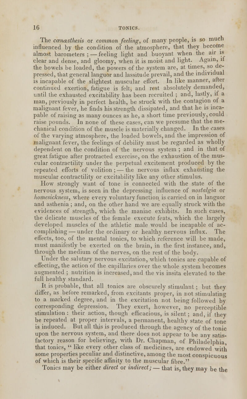 The ccenasthesis or common feeling, of many people, is so much influenced by the condition of the atmosphere, that they become almost barometers ; — feeling light and buoyant when the air is clear and dense, and gloomy, when it is moist and light. Again, it the bowels be loaded, the powers of the system are, at times, so de- pressed, that general languor and lassitude prevail, and the individual is incapable of the slightest muscular effort. In like manner, after continued exertion, fatigue is felt, and rest absolutely demanded, until the exhausted excitability has been recruited ; and, lastly, if a man, previously in perfect health, be struck with the contagion of a malignant fever, he finds his strength dissipated, and that he is inca- pable of raising as many ounces as he, a short time previously, could raise pounds. In none of these cases, can we presume that the me- chanical condition of the muscle is materially changed. In the cases of the varying atmosphere, the loaded bowels, and the impression of malignant fever, the feelings of debility must be regarded as wholly dependent on the condition of the nervous system ; and in that of great fatigue after protracted exercise, on the exhaustion of the mus- cular contractility under the perpetual excitement produced by the repeated efforts of volition ; — the nervous influx exhausting the muscular contractility or excitability like any other stimulus. How strongly want of tone is connected with the state of the nervous system, is seen in the depressing influence of nostalgia or homesickness, where every voluntary function is carried on in languor and asthenia ; and, on the other hand we are equally struck with the evidences of strength, which the maniac exhibits. In such cases, the delicate muscles of the female execute feats, which the largely developed muscles of the athletic male would be incapable of ac- complishing— under the ordinary or healthy nervous influx. The effects, too, of the mental tonics, to which reference will be made, must manifestly be exerted on the brain, in the first instance, and, through the medium of the nerves, on the rest of the body. Under the salutary nervous excitation, which tonics are capable of effecting, the action of the capillaries over the whole system becomes augmented ; nutrition is increased, and the vis insita elevated to the full healthy standard. It is probable, that all tonics are obscurely stimulant ; but they differ, as before remarked, from excitants proper, in not stimulating to a marked degree, and in the excitation not being followed by corresponding depression. They exert, however, no perceptible stimulation : their action, though efficacious, is silent; and, if they be repeated at proper intervals, a permanent, healthy state of tone is induced. But all this is produced through the agency of the tonic upon the nervous system, and there does not appear to be any satis- factory reason for believing, with Dr. Chapman, of Philadelphia that tonics,  like every other class of medicines, are endowed with some properties peculiar and distinctive, among the most conspicuous of which is their specific affinity to the muscular fibre. Tonics may be either direct or indirect; — that is, they may be the