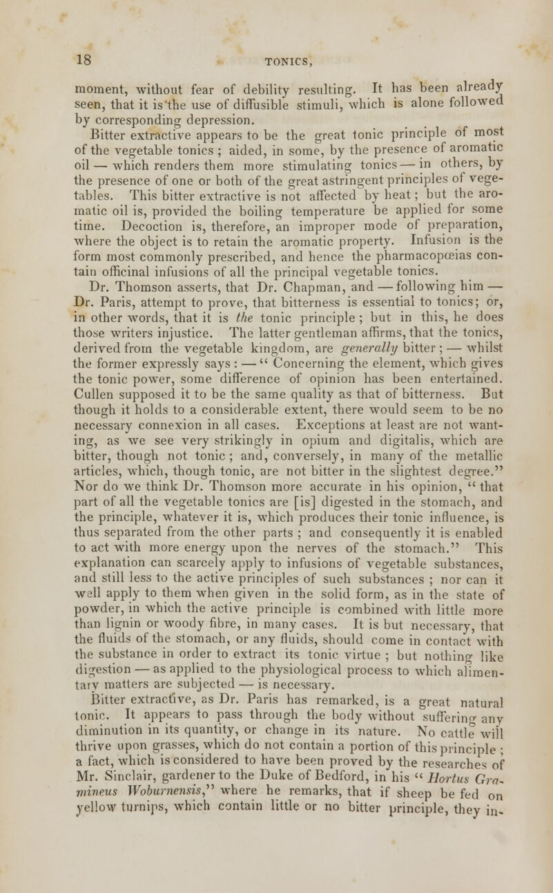 moment, without fear of debility resulting. It has been already seen, that it isthe use of diffusible stimuli, which is alone followed by corresponding depression. Bitter extractive appears to be the great tonic principle of most of the vegetable tonics ; aided, in some, by the presence of aromatic oil—which renders them more stimulating tonics—in others, by the presence of one or both of the great astringent principles of vege- tables. This bitter extractive is not affected by heat; but the aro- matic oil is, provided the boiling temperature be applied for some time. Decoction is, therefore, an improper mode of preparation, where the object is to retain the aromatic property. Infusion is the form most commonly prescribed, and hence the pharmacopoeias con- tain officinal infusions of all the principal vegetable tonics. Dr. Thomson asserts, that Dr. Chapman, and—following him— Dr. Paris, attempt to prove, that bitterness is essential to tonics; or, in other words, that it is the tonic principle ; but in this, he does those writers injustice. The latter gentleman affirms, that the tonics, derived from the vegetable kingdom, are generally bitter ; — whilst the former expressly says : —  Concerning the element, which gives the tonic power, some difference of opinion has been entertained. Cullen supposed it to be the same quality as that of bitterness. But though it holds to a considerable extent, there would seem to be no necessary connexion in all cases. Exceptions at least are not want- ing, as we see very strikingly in opium and digitalis, which are bitter, though not tonic ; and, conversely, in many of the metallic articles, which, though tonic, are not bitter in the slightest degree. Nor do we think Dr. Thomson more accurate in his opinion,  that part of all the vegetable tonics are [is] digested in the stomach, and the principle, whatever it is, which produces their tonic influence, is thus separated from the other parts ; and consequently it is enabled to act with more energy upon the nerves of the stomach. This explanation can scarcely apply to infusions of vegetable substances, and still less to the active principles of such substances ; nor can it well apply to them when given in the solid form, as in the state of powder, in which the active principle is combined with little more than lignin or woody fibre, in many cases. It is but necessary, that the fluids of the stomach, or any fluids, should come in contact with the substance in order to extract its tonic virtue ; but nothing like digestion — as applied to the physiological process to which alimen- tary matters are subjected — is necessary. Bitter extractive, as Dr. Paris has remarked, is a great natural tonic. It appears to pass through the body without suffering any diminution in its quantity, or change in its nature. No cattle will thrive upon grasses, which do not contain a portion of this principle ; a fact, which is considered to have been proved by the researches of Mr. Sinclair, gardener to the Duke of Bedford, in his  Hortus Gra~ mineus Wobumensis where he remarks, that if sheep be fed on yellow turnips, which contain little or no bitter principle, they in-