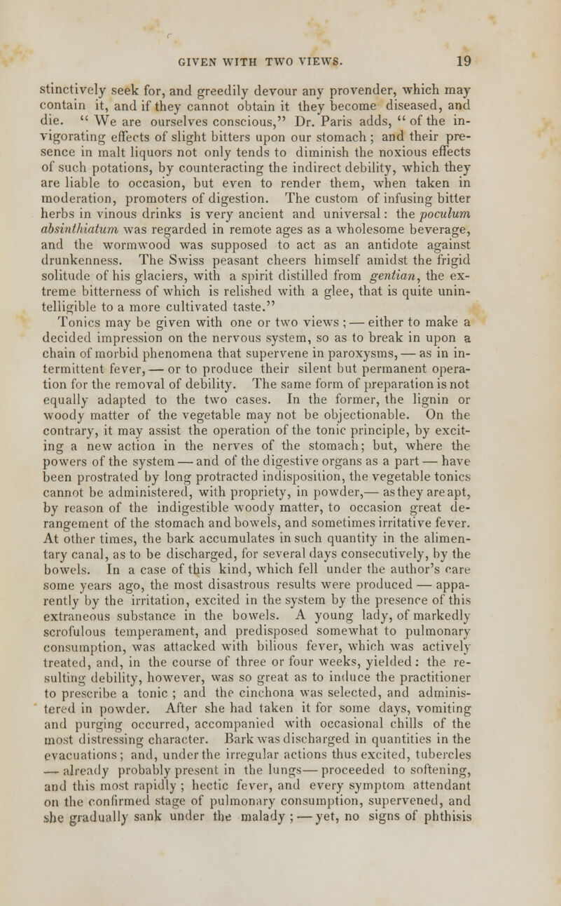 stinctively seek for, and greedily devour any provender, which may contain it, and if they cannot obtain it they become diseased, and die.  We are ourselves conscious, Dr. Paris adds,  of the in- vigorating effects of slight bitters upon our stomach ; and their pre- sence in malt liquors not only tends to diminish the noxious effects of such potations, by counteracting the indirect debility, which they are liable to occasion, but even to render them, when taken in moderation, promoters of digestion. The custom of infusing bitter herbs in vinous drinks is very ancient and universal: the poculum absinthiatum was regarded in remote ages as a wholesome beverage, and the wormwood was supposed to act as an antidote against drunkenness. The Swiss peasant cheers himself amidst the frigid solitude of his glaciers, with a spirit distilled from gentian, the ex- treme bitterness of which is relished with a glee, that is quite unin- telligible to a more cultivated taste. Tonics may be given with one or two views ; — either to make a decided impression on the nervous system, so as to break in upon a chain of morbid phenomena that supervene in paroxysms, — as in in- termittent fever, — or to produce their silent but permanent opera- tion for the removal of debility. The same form of preparation is not equally adapted to the two cases. In the former, the lignin or woody matter of the vegetable may not be objectionable. On the contrary, it may assist the operation of the tonic principle, by excit- ing a new action in the nerves of the stomach; but, where the powers of the system — and of the digestive organs as a part — have been prostrated by long protracted indisposition, the vegetable tonics cannot be administered, with propriety, in powder,— as they are apt, by reason of the indigestible woody matter, to occasion great de- rangement of the stomach and bowels, and sometimes irritative fever. At other times, the bark accumulates in such quantity in the alimen- tary canal, as to be discharged, for several days consecutively, by the bowels. In a case of this kind, which fell under the author's care some years ago, the most disastrous results were produced — appa- rently by the irritation, excited in the system by the presence of this extraneous substance in the bowels. A young lady, of markedly scrofulous temperament, and predisposed somewhat to pulmonary consumption, was attacked with bilious fever, which was actively treated, and, in the course of three or four weeks, yielded: the re- sulting debility, however, was so great as to induce the practitioner to prescribe a tonic ; and the cinchona was selected, and adminis- tered in powder. After she had taken it for some days, vomiting and purging occurred, accompanied with occasional chills of the most distressing character. Bark was discharged in quantities in the evacuations; and, under the irregular actions thus excited, tubercles — already probably present in the lungs— proceeded to softening, and this most rapidly ; hectic fever, and every symptom attendant on the confirmed stage of pulmonary consumption, supervened, and she gradually sank under the malady ; — yet, no signs of phthisis