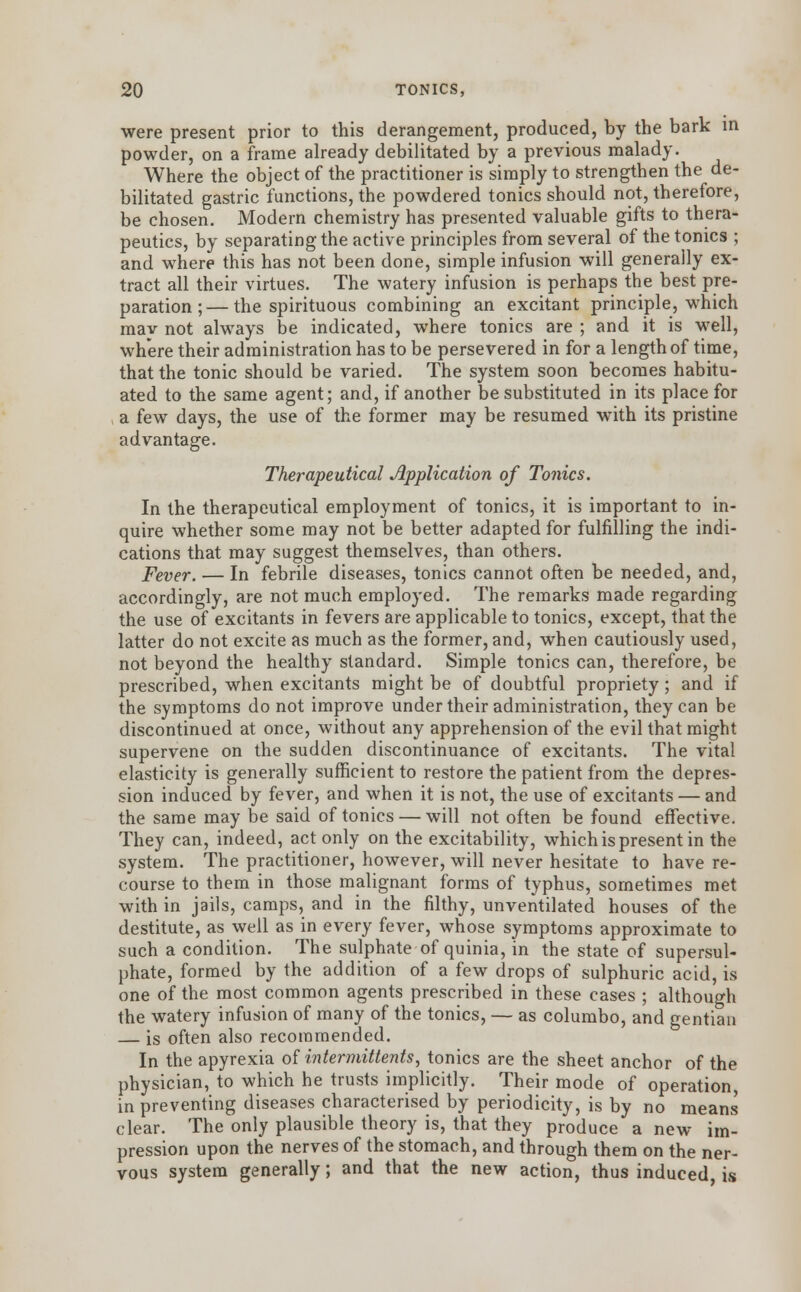 were present prior to this derangement, produced, by the bark in powder, on a frame already debilitated by a previous malady. Where the object of the practitioner is simply to strengthen the de- bilitated gastric functions, the powdered tonics should not, therefore, be chosen. Modern chemistry has presented valuable gifts to thera- peutics, by separating the active principles from several of the tonics ; and where this has not been done, simple infusion will generally ex- tract all their virtues. The watery infusion is perhaps the best pre- paration ;— the spirituous combining an excitant principle, which mav not always be indicated, where tonics are ; and it is well, where their administration has to be persevered in for a length of time, that the tonic should be varied. The system soon becomes habitu- ated to the same agent; and, if another be substituted in its place for a few days, the use of the former may be resumed with its pristine advantage. Therapeutical Application of Tonics. In the therapeutical employment of tonics, it is important to in- quire whether some may not be better adapted for fulfilling the indi- cations that may suggest themselves, than others. Fever. — In febrile diseases, tonics cannot often be needed, and, accordingly, are not much employed. The remarks made regarding the use of excitants in fevers are applicable to tonics, except, that the latter do not excite as much as the former, and, when cautiously used, not beyond the healthy standard. Simple tonics can, therefore, be prescribed, when excitants might be of doubtful propriety ; and if the symptoms do not improve under their administration, they can be discontinued at once, without any apprehension of the evil that might supervene on the sudden discontinuance of excitants. The vital elasticity is generally sufficient to restore the patient from the depres- sion induced by fever, and when it is not, the use of excitants — and the same may be said of tonics — will not often be found effective. They can, indeed, act only on the excitability, which is present in the system. The practitioner, however, will never hesitate to have re- course to them in those malignant forms of typhus, sometimes met with in jails, camps, and in the filthy, unventilated houses of the destitute, as well as in every fever, whose symptoms approximate to such a condition. The sulphate of quinia, in the state of supersul- phate, formed by the addition of a few drops of sulphuric acid, is one of the most common agents prescribed in these cases ; although the watery infusion of many of the tonics, — as columbo, and gentian — is often also recommended. In the apyrexia of intermittents, tonics are the sheet anchor of the physician, to which he trusts implicitly. Their mode of operation, in preventing diseases characterised by periodicity, is by no means clear. The only plausible theory is, that they produce a new im- pression upon the nerves of the stomach, and through them on the ner- vous system generally; and that the new action, thus induced, is