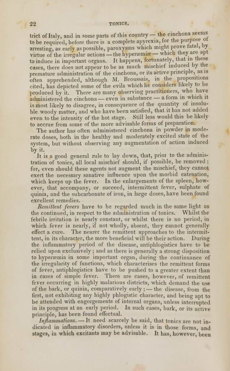 trict of Italy, and in some parts of this country — the cinchona seems to be required, before there is a complete apyrexia, for the purpose ot arresting, as early as possible, paroxysms which might prove tatal, by virtue of the irregular actions — the hyperemias — which they are apt to induce in important organs. It happens, fortunately, that in these cases, there does not appear to be as much mischief induced by the premature administration of the cinchona, or its active principle, as is often apprehended, although M. Broussais, in the propositions cited, has depicted some of the evils which he considers likely to be produced by it. There are many observing practitioners, who have administered the cinchona — even in substance — a form in which it is most likely to disagree, in consequence of the quantity of insolu- ble woody matter, and who have been satisfied, that it has not added even to the intensity of the hot stage. Still less would this be likely to accrue from some of the more advisable forms of preparation. The author has often administered cinchona in powder in mode- rate doses, both in the healthy and moderately excited state of the system, but without observing any augmentation of action induced by it. It is a good general rule to lay down, that, prior to the adminis- tration of tonics, all local mischief should, if possible, be removed ; for, even should these agents not augment the mischief, they cannot exert the necessary sanative influence upon the morbid catenation, which keeps up the fever. In the enlargements of the spleen, how- ever, that accompany, or succeed, intermittent fever, sulphate of quinia, and the subcarbonate of iron, in large doses, have been found excellent remedies. Remittent fevers have to be regarded much in the same light as the continued, in respect to the administration of tonics. Whilst the febrile irritation is nearly constant, or whilst there is no period, in which fever is nearly, if not wholly, absent, they cannot generally effect a cure. The nearer the remittent approaches to the intermit- tent, in its character, the more beneficial will be their action. During the inflammatory period of the disease, antiphlogistics have to be relied upon exclusively ; and as there is generally a strong disposition to hyperemia in some important organ, during the continuance of the irregularity of functions, which characterises the remittent forms of fever, antiphlogistics have to be pushed to a greater extent than in cases of simple fever. There are cases, however, of remittent fever occurring in highly malarious districts, which demand the use of the bark, or quinia, comparatively early ; — the disease, from the first, not exhibiting any highly phlogistic character, and being apt to be attended with engorgements of internal organs, unless interrupted in its progress at an early period. In such cases, bark, or its active principle, has been found effectual. Inflammations. — It need scarcely be said, that tonics are not in- dicated in inflammatory disorders, unless it is in those forms, and stages, in which excitants may be advisable. It has, however, been