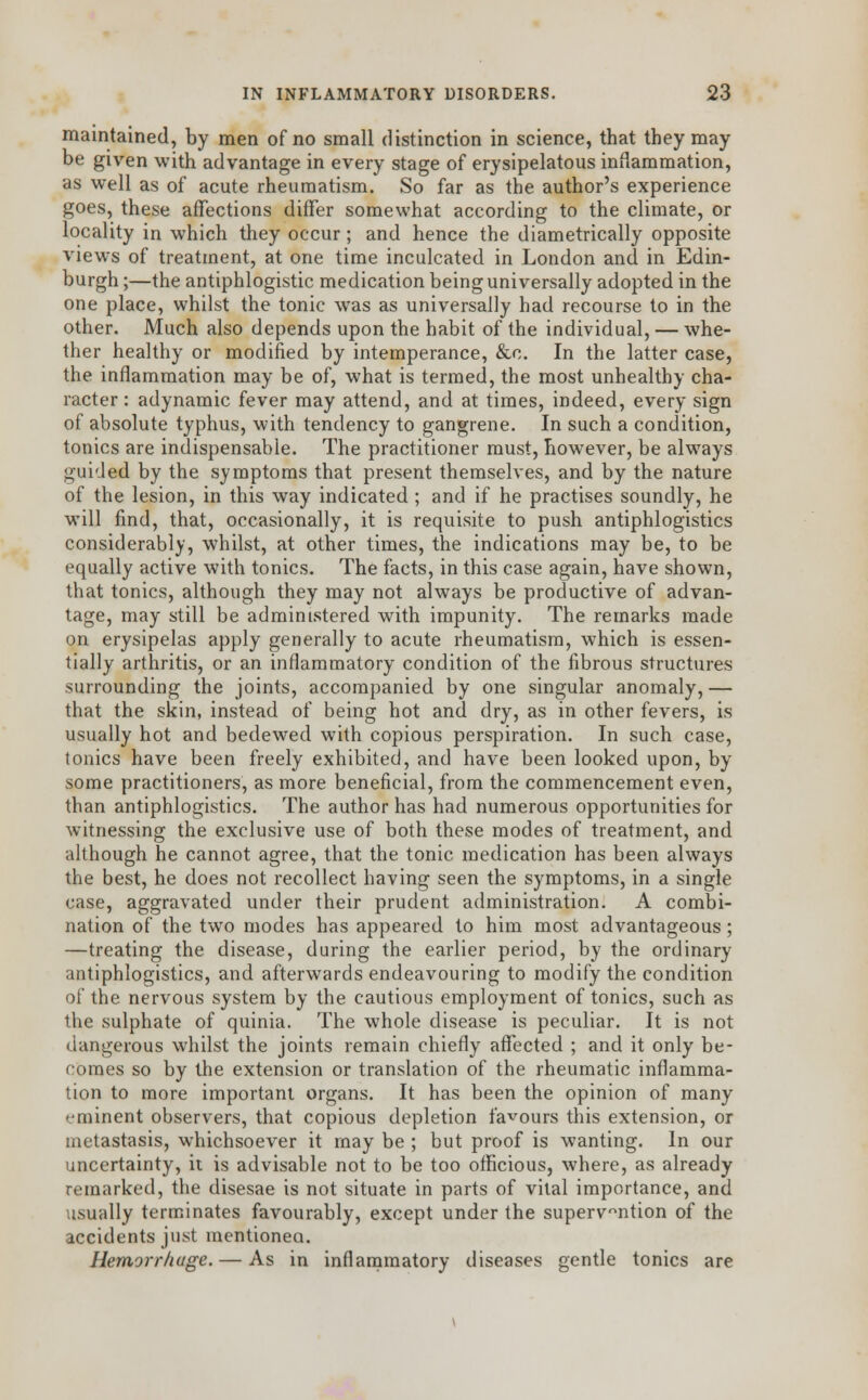 maintained, by men of no small distinction in science, that they may be given with advantage in every stage of erysipelatous inflammation, as well as of acute rheumatism. So far as the author's experience goes, these affections differ somewhat according to the climate, or locality in which they occur; and hence the diametrically opposite views of treatment, at one time inculcated in London and in Edin- burgh ;—the antiphlogistic medication being universally adopted in the one place, whilst the tonic was as universally had recourse to in the other. Much also depends upon the habit of the individual, — whe- ther healthy or modified by intemperance, &c. In the latter case, the inflammation may be of, what is termed, the most unhealthy cha- racter : adynamic fever may attend, and at times, indeed, every sign of absolute typhus, with tendency to gangrene. In such a condition, tonics are indispensable. The practitioner must, however, be always guided by the symptoms that present themselves, and by the nature of the lesion, in this way indicated ; and if he practises soundly, he will find, that, occasionally, it is requisite to push antiphlogistics considerably, whilst, at other times, the indications may be, to be equally active with tonics. The facts, in this case again, have shown, that tonics, although they may not always be productive of advan- tage, may still be administered with impunity. The remarks made on erysipelas apply generally to acute rheumatism, which is essen- tially arthritis, or an inflammatory condition of the fibrous structures surrounding the joints, accompanied by one singular anomaly, — that the skin, instead of being hot and dry, as in other fevers, is usually hot and bedewed with copious perspiration. In such case, tonics have been freely exhibited, and have been looked upon, by some practitioners, as more beneficial, from the commencement even, than antiphlogistics. The author has had numerous opportunities for witnessing the exclusive use of both these modes of treatment, and although he cannot agree, that the tonic medication has been always the best, he does not recollect having seen the symptoms, in a single case, aggravated under their prudent administration. A combi- nation of the two modes has appeared to him most advantageous ; —treating the disease, during the earlier period, by the ordinary antiphlogistics, and afterwards endeavouring to modify the condition of the nervous system by the cautious employment of tonics, such as the sulphate of quinia. The whole disease is peculiar. It is not dangerous whilst the joints remain chiefly affected ; and it only be- comes so by the extension or translation of the rheumatic inflamma- tion to more important organs. It has been the opinion of many eminent observers, that copious depletion favours this extension, or metastasis, whichsoever it may be ; but proof is wanting. In our uncertainty, it is advisable not to be too officious, where, as already remarked, the disesae is not situate in parts of vital importance, and usually terminates favourably, except under the supervention of the accidents just mentionea. Hemorrhage. — As in inflammatory diseases gentle tonics are